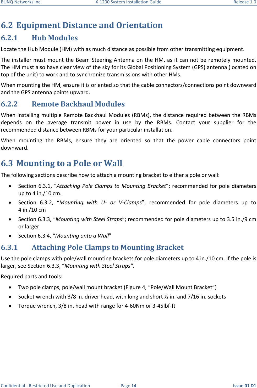 BLiNQ Networks Inc.  X-1200 System Installation Guide  Release 1.0  Confidential - Restricted Use and Duplication  Page 14  Issue 01 D1 6.2 Equipment Distance and Orientation 6.2.1 Hub Modules Locate the Hub Module (HM) with as much distance as possible from other transmitting equipment. The installer must mount the Beam Steering Antenna on the HM, as it can not be remotely mounted. The HM must also have clear view of the sky for its Global Positioning System (GPS) antenna (located on top of the unit) to work and to synchronize transmissions with other HMs. When mounting the HM, ensure it is oriented so that the cable connectors/connections point downward and the GPS antenna points upward. 6.2.2 Remote Backhaul Modules When installing multiple Remote Backhaul Modules (RBMs), the  distance  required between the RBMs depends  on  the  average  transmit  power  in  use  by  the  RBMs.  Contact  your  supplier  for  the recommended distance between RBMs for your particular installation. When  mounting  the  RBMs,  ensure  they  are  oriented  so  that  the  power  cable  connectors  point downward. 6.3 Mounting to a Pole or Wall The following sections describe how to attach a mounting bracket to either a pole or wall:  Section 6.3.1, “Attaching Pole Clamps to Mounting Bracket”; recommended for pole  diameters up to 4 in./10 cm.  Section  6.3.2,  “Mounting  with  U-  or  V-Clamps”;  recommended  for  pole  diameters  up  to 4 in./10 cm  Section 6.3.3, “Mounting with Steel Straps”; recommended for pole diameters up to 3.5 in./9 cm or larger  Section 6.3.4, “Mounting onto a Wall” 6.3.1 Attaching Pole Clamps to Mounting Bracket Use the pole clamps with pole/wall mounting brackets for pole diameters up to 4 in./10 cm. If the pole is larger, see Section 6.3.3, “Mounting with Steel Straps”. Required parts and tools:  Two pole clamps, pole/wall mount bracket (Figure 4, “Pole/Wall Mount Bracket”)  Socket wrench with 3/8 in. driver head, with long and short ½ in. and 7/16 in. sockets  Torque wrench, 3/8 in. head with range for 4-60Nm or 3-45lbf-ft 