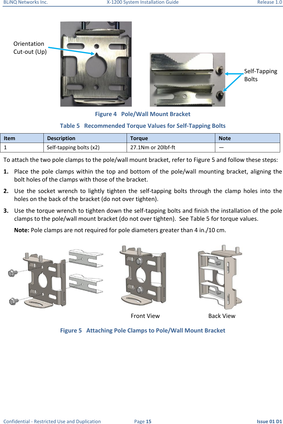 BLiNQ Networks Inc.  X-1200 System Installation Guide  Release 1.0  Confidential - Restricted Use and Duplication  Page 15  Issue 01 D1               Figure 4   Pole/Wall Mount Bracket Table 5   Recommended Torque Values for Self-Tapping Bolts Item Description Torque Note 1 Self-tapping bolts (x2) 27.1Nm or 20lbf-ft — To attach the two pole clamps to the pole/wall mount bracket, refer to Figure 5 and follow these steps: 1. Place the pole  clamps within the  top  and bottom  of the  pole/wall mounting bracket,  aligning the bolt holes of the clamps with those of the bracket.  2. Use  the  socket  wrench  to  lightly  tighten  the  self-tapping  bolts  through  the  clamp  holes  into  the holes on the back of the bracket (do not over tighten). 3. Use the torque wrench to tighten down the self-tapping bolts and finish the installation of the pole clamps to the pole/wall mount bracket (do not over tighten).  See Table 5 for torque values.  Note: Pole clamps are not required for pole diameters greater than 4 in./10 cm.  Figure 5   Attaching Pole Clamps to Pole/Wall Mount Bracket Front View Back View Self-Tapping Bolts Orientation Cut-out (Up) 