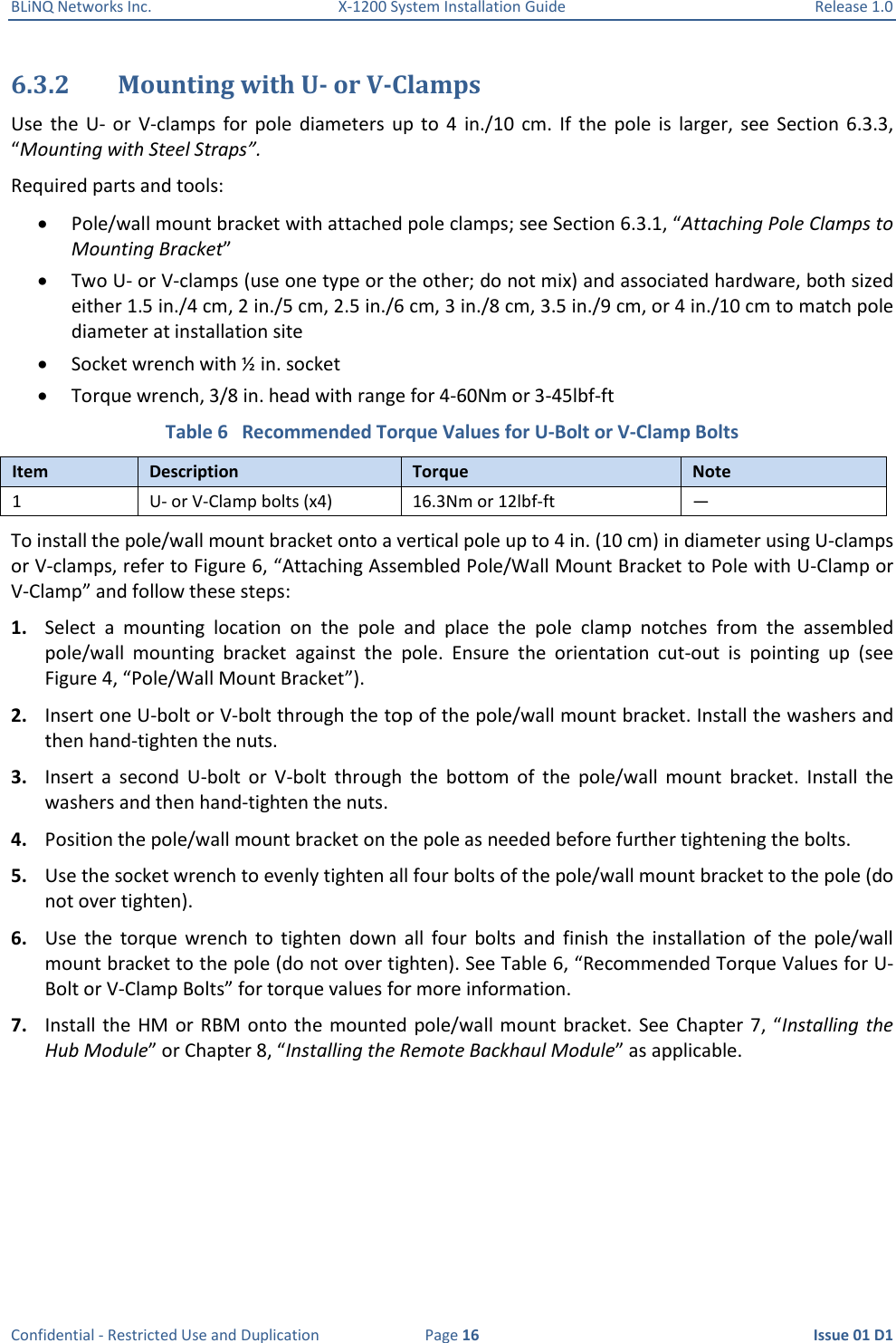 BLiNQ Networks Inc.  X-1200 System Installation Guide  Release 1.0  Confidential - Restricted Use and Duplication  Page 16  Issue 01 D1 6.3.2 Mounting with U- or V-Clamps Use  the  U-  or  V-clamps  for  pole  diameters  up  to  4  in./10  cm.  If  the  pole  is  larger,  see  Section  6.3.3, “Mounting with Steel Straps”. Required parts and tools:  Pole/wall mount bracket with attached pole clamps; see Section 6.3.1, “Attaching Pole Clamps to Mounting Bracket”  Two U- or V-clamps (use one type or the other; do not mix) and associated hardware, both sized either 1.5 in./4 cm, 2 in./5 cm, 2.5 in./6 cm, 3 in./8 cm, 3.5 in./9 cm, or 4 in./10 cm to match pole diameter at installation site   Socket wrench with ½ in. socket   Torque wrench, 3/8 in. head with range for 4-60Nm or 3-45lbf-ft Table 6   Recommended Torque Values for U-Bolt or V-Clamp Bolts Item Description Torque Note 1 U- or V-Clamp bolts (x4) 16.3Nm or 12lbf-ft — To install the pole/wall mount bracket onto a vertical pole up to 4 in. (10 cm) in diameter using U-clamps or V-clamps, refer to Figure 6, “Attaching Assembled Pole/Wall Mount Bracket to Pole with U-Clamp or V-Clamp” and follow these steps:  1. Select  a  mounting  location  on  the  pole  and  place  the  pole  clamp  notches  from  the  assembled pole/wall  mounting  bracket  against  the  pole.  Ensure  the  orientation  cut-out  is  pointing  up  (see Figure 4, “Pole/Wall Mount Bracket”). 2. Insert one U-bolt or V-bolt through the top of the pole/wall mount bracket. Install the washers and then hand-tighten the nuts. 3. Insert  a  second  U-bolt  or  V-bolt  through  the  bottom  of  the  pole/wall  mount  bracket.  Install  the washers and then hand-tighten the nuts. 4. Position the pole/wall mount bracket on the pole as needed before further tightening the bolts.  5. Use the socket wrench to evenly tighten all four bolts of the pole/wall mount bracket to the pole (do not over tighten). 6. Use  the  torque  wrench  to  tighten  down  all  four  bolts  and  finish  the  installation  of  the  pole/wall mount bracket to the pole (do not over tighten). See Table 6, “Recommended Torque Values for U-Bolt or V-Clamp Bolts” for torque values for more information.  7. Install the HM  or RBM onto  the mounted  pole/wall mount bracket.  See  Chapter 7,  “Installing the Hub Module” or Chapter 8, “Installing the Remote Backhaul Module” as applicable. 
