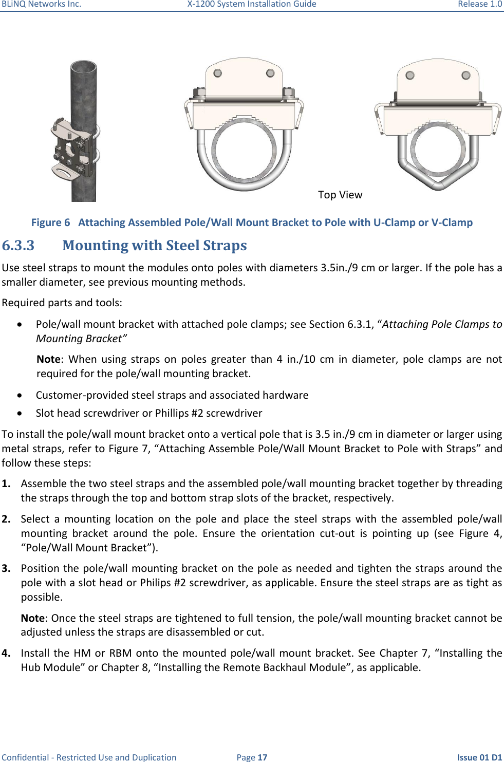 BLiNQ Networks Inc.  X-1200 System Installation Guide  Release 1.0  Confidential - Restricted Use and Duplication  Page 17  Issue 01 D1   Figure 6   Attaching Assembled Pole/Wall Mount Bracket to Pole with U-Clamp or V-Clamp 6.3.3 Mounting with Steel Straps Use steel straps to mount the modules onto poles with diameters 3.5in./9 cm or larger. If the pole has a smaller diameter, see previous mounting methods. Required parts and tools:  Pole/wall mount bracket with attached pole clamps; see Section 6.3.1, “Attaching Pole Clamps to Mounting Bracket” Note:  When  using  straps  on  poles  greater  than  4  in./10  cm  in  diameter,  pole  clamps  are  not required for the pole/wall mounting bracket.  Customer-provided steel straps and associated hardware  Slot head screwdriver or Phillips #2 screwdriver To install the pole/wall mount bracket onto a vertical pole that is 3.5 in./9 cm in diameter or larger using metal straps, refer to Figure 7, “Attaching Assemble Pole/Wall Mount Bracket to Pole with Straps” and follow these steps: 1. Assemble the two steel straps and the assembled pole/wall mounting bracket together by threading the straps through the top and bottom strap slots of the bracket, respectively. 2. Select  a  mounting  location  on  the  pole  and  place  the  steel  straps  with  the  assembled  pole/wall mounting  bracket  around  the  pole.  Ensure  the  orientation  cut-out  is  pointing  up  (see  Figure  4, “Pole/Wall Mount Bracket”). 3. Position the pole/wall mounting bracket on the pole as needed and tighten the straps around the pole with a slot head or Philips #2 screwdriver, as applicable. Ensure the steel straps are as tight as possible.  Note: Once the steel straps are tightened to full tension, the pole/wall mounting bracket cannot be adjusted unless the straps are disassembled or cut. 4. Install the HM  or RBM onto  the mounted pole/wall mount  bracket. See  Chapter 7,  “Installing  the Hub Module” or Chapter 8, “Installing the Remote Backhaul Module”, as applicable. Top View 