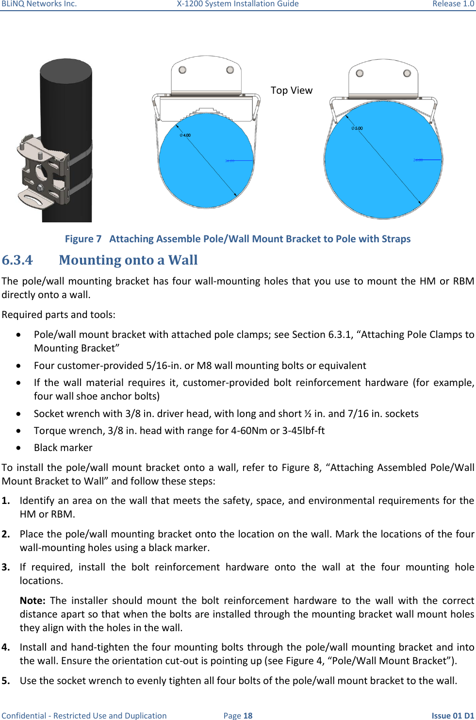 BLiNQ Networks Inc.  X-1200 System Installation Guide  Release 1.0  Confidential - Restricted Use and Duplication  Page 18  Issue 01 D1   Figure 7   Attaching Assemble Pole/Wall Mount Bracket to Pole with Straps 6.3.4 Mounting onto a Wall  The pole/wall mounting bracket has four wall-mounting holes that you use to mount the HM or RBM directly onto a wall. Required parts and tools:  Pole/wall mount bracket with attached pole clamps; see Section 6.3.1, “Attaching Pole Clamps to Mounting Bracket”  Four customer-provided 5/16-in. or M8 wall mounting bolts or equivalent  If  the  wall  material  requires  it,  customer-provided  bolt  reinforcement  hardware  (for  example, four wall shoe anchor bolts)   Socket wrench with 3/8 in. driver head, with long and short ½ in. and 7/16 in. sockets   Torque wrench, 3/8 in. head with range for 4-60Nm or 3-45lbf-ft  Black marker To install the  pole/wall mount bracket onto  a wall, refer to  Figure 8, “Attaching Assembled  Pole/Wall Mount Bracket to Wall” and follow these steps:  1. Identify an area on the wall that meets the safety, space, and environmental requirements for the HM or RBM. 2. Place the pole/wall mounting bracket onto the location on the wall. Mark the locations of the four wall-mounting holes using a black marker. 3. If  required,  install  the  bolt  reinforcement  hardware  onto  the  wall  at  the  four  mounting  hole locations. Note:  The  installer  should  mount  the  bolt  reinforcement  hardware  to  the  wall  with  the  correct distance apart so that when the bolts are installed through the mounting bracket wall mount holes they align with the holes in the wall. 4. Install and hand-tighten the four mounting bolts through the  pole/wall mounting bracket and into the wall. Ensure the orientation cut-out is pointing up (see Figure 4, “Pole/Wall Mount Bracket”). 5. Use the socket wrench to evenly tighten all four bolts of the pole/wall mount bracket to the wall.  Top View 