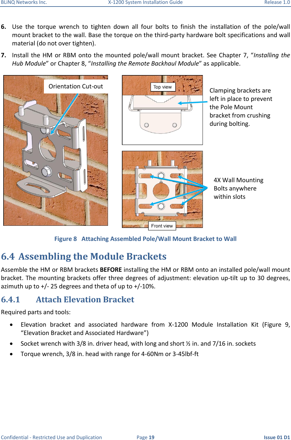 BLiNQ Networks Inc.  X-1200 System Installation Guide  Release 1.0  Confidential - Restricted Use and Duplication  Page 19  Issue 01 D1 6. Use  the  torque  wrench  to  tighten  down  all  four  bolts  to  finish  the  installation  of  the  pole/wall mount bracket to the wall. Base the torque on the third-party hardware bolt specifications and wall material (do not over tighten).  7. Install the HM  or RBM onto  the  mounted pole/wall mount bracket.  See  Chapter 7,  “Installing the Hub Module” or Chapter 8, “Installing the Remote Backhaul Module” as applicable.  Figure 8   Attaching Assembled Pole/Wall Mount Bracket to Wall 6.4 Assembling the Module Brackets Assemble the HM or RBM brackets BEFORE installing the HM or RBM onto an installed pole/wall mount bracket. The mounting brackets offer three degrees of adjustment: elevation up-tilt up to 30 degrees, azimuth up to +/- 25 degrees and theta of up to +/-10%. 6.4.1 Attach Elevation Bracket Required parts and tools:  Elevation  bracket  and  associated  hardware  from  X-1200  Module  Installation  Kit  (Figure  9, “Elevation Bracket and Associated Hardware”)  Socket wrench with 3/8 in. driver head, with long and short ½ in. and 7/16 in. sockets  Torque wrench, 3/8 in. head with range for 4-60Nm or 3-45lbf-ft Clamping brackets are left in place to prevent the Pole Mount bracket from crushing during bolting. 4X Wall Mounting Bolts anywhere  within slots Orientation Cut-out 