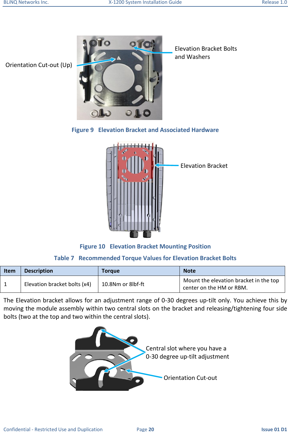 BLiNQ Networks Inc.  X-1200 System Installation Guide  Release 1.0  Confidential - Restricted Use and Duplication  Page 20  Issue 01 D1   Figure 9   Elevation Bracket and Associated Hardware  Figure 10   Elevation Bracket Mounting Position Table 7   Recommended Torque Values for Elevation Bracket Bolts Item Description Torque Note 1 Elevation bracket bolts (x4) 10.8Nm or 8lbf-ft Mount the elevation bracket in the top center on the HM or RBM. The Elevation bracket allows for an adjustment range of 0-30 degrees up-tilt only. You achieve this by moving the module assembly within two central slots on the bracket and releasing/tightening four side bolts (two at the top and two within the central slots).  Elevation Bracket Bolts and Washers Orientation Cut-out (Up) Elevation Bracket Central slot where you have a 0-30 degree up-tilt adjustment Orientation Cut-out 