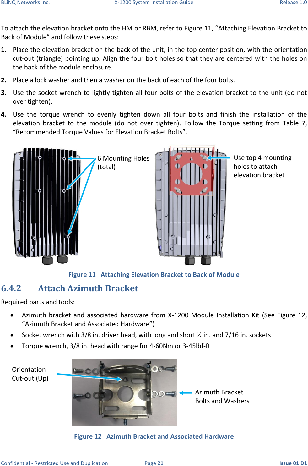 BLiNQ Networks Inc.  X-1200 System Installation Guide  Release 1.0  Confidential - Restricted Use and Duplication  Page 21  Issue 01 D1 To attach the elevation bracket onto the HM or RBM, refer to Figure 11, “Attaching Elevation Bracket to Back of Module” and follow these steps: 1. Place the elevation bracket on the back of the unit, in the top center position, with the orientation cut-out (triangle) pointing up. Align the four bolt holes so that they are centered with the holes on the back of the module enclosure. 2. Place a lock washer and then a washer on the back of each of the four bolts.  3. Use the socket wrench to lightly tighten all four bolts of the elevation bracket to the unit (do not over tighten). 4. Use  the  torque  wrench  to  evenly  tighten  down  all  four  bolts  and  finish  the  installation  of  the elevation  bracket  to  the  module  (do  not  over  tighten).  Follow  the  Torque  setting  from  Table  7, “Recommended Torque Values for Elevation Bracket Bolts”.  Figure 11   Attaching Elevation Bracket to Back of Module 6.4.2 Attach Azimuth Bracket Required parts and tools:  Azimuth  bracket  and  associated  hardware  from  X-1200  Module  Installation  Kit  (See  Figure  12, “Azimuth Bracket and Associated Hardware”)  Socket wrench with 3/8 in. driver head, with long and short ½ in. and 7/16 in. sockets   Torque wrench, 3/8 in. head with range for 4-60Nm or 3-45lbf-ft  Figure 12   Azimuth Bracket and Associated Hardware 6 Mounting Holes (total) Use top 4 mounting holes to attach elevation bracket Azimuth Bracket Bolts and Washers Orientation  Cut-out (Up) 