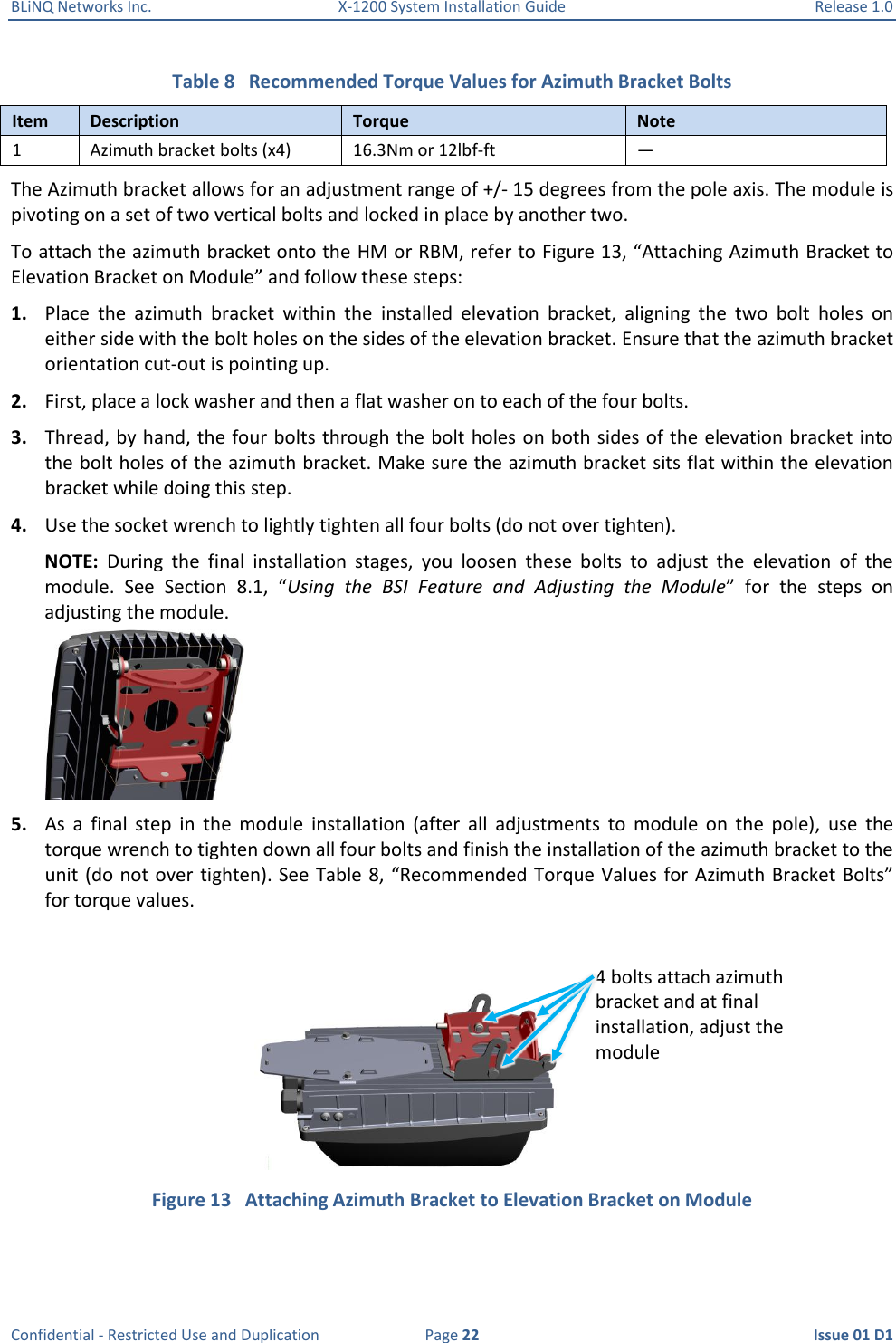 BLiNQ Networks Inc.  X-1200 System Installation Guide  Release 1.0  Confidential - Restricted Use and Duplication  Page 22  Issue 01 D1 Table 8   Recommended Torque Values for Azimuth Bracket Bolts Item Description Torque Note 1 Azimuth bracket bolts (x4) 16.3Nm or 12lbf-ft — The Azimuth bracket allows for an adjustment range of +/- 15 degrees from the pole axis. The module is pivoting on a set of two vertical bolts and locked in place by another two. To attach the azimuth bracket onto the HM or RBM, refer to Figure 13, “Attaching Azimuth Bracket to Elevation Bracket on Module” and follow these steps: 1. Place  the  azimuth  bracket  within  the  installed  elevation  bracket,  aligning  the  two  bolt  holes  on either side with the bolt holes on the sides of the elevation bracket. Ensure that the azimuth bracket orientation cut-out is pointing up. 2. First, place a lock washer and then a flat washer on to each of the four bolts. 3. Thread, by hand, the four bolts through the bolt holes on both sides of the elevation bracket into the bolt holes of the azimuth bracket. Make sure the azimuth bracket sits flat within the elevation bracket while doing this step.  4. Use the socket wrench to lightly tighten all four bolts (do not over tighten).  NOTE:  During  the  final  installation  stages,  you  loosen  these  bolts  to  adjust  the  elevation  of  the module.  See  Section  8.1,  “Using  the  BSI  Feature  and  Adjusting  the  Module”  for  the  steps  on adjusting the module.  5. As  a  final  step  in  the  module  installation  (after  all  adjustments  to  module  on  the  pole),  use  the torque wrench to tighten down all four bolts and finish the installation of the azimuth bracket to the unit (do not over tighten). See  Table 8, “Recommended Torque Values for Azimuth Bracket Bolts” for torque values.  Figure 13   Attaching Azimuth Bracket to Elevation Bracket on Module 4 bolts attach azimuth bracket and at final installation, adjust the module 