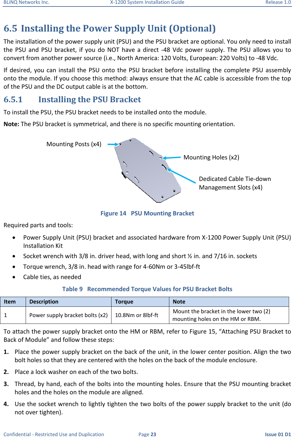 BLiNQ Networks Inc.  X-1200 System Installation Guide  Release 1.0  Confidential - Restricted Use and Duplication  Page 23  Issue 01 D1 6.5 Installing the Power Supply Unit (Optional)  The installation of the power supply unit (PSU) and the PSU bracket are optional. You only need to install the  PSU  and  PSU  bracket, if  you  do  NOT  have  a  direct  -48  Vdc  power  supply.  The  PSU  allows  you  to convert from another power source (i.e., North America: 120 Volts, European: 220 Volts) to -48 Vdc. If  desired, you  can  install the  PSU onto  the  PSU  bracket before  installing  the complete  PSU  assembly onto the module. If you choose this method: always ensure that the AC cable is accessible from the top of the PSU and the DC output cable is at the bottom. 6.5.1 Installing the PSU Bracket To install the PSU, the PSU bracket needs to be installed onto the module. Note: The PSU bracket is symmetrical, and there is no specific mounting orientation.  Figure 14   PSU Mounting Bracket Required parts and tools:  Power Supply Unit (PSU) bracket and associated hardware from X-1200 Power Supply Unit (PSU) Installation Kit   Socket wrench with 3/8 in. driver head, with long and short ½ in. and 7/16 in. sockets  Torque wrench, 3/8 in. head with range for 4-60Nm or 3-45lbf-ft  Cable ties, as needed Table 9   Recommended Torque Values for PSU Bracket Bolts Item Description Torque Note 1 Power supply bracket bolts (x2) 10.8Nm or 8lbf-ft Mount the bracket in the lower two (2) mounting holes on the HM or RBM. To attach the power supply bracket onto the HM or RBM, refer to Figure 15, “Attaching PSU Bracket to Back of Module” and follow these steps: 1. Place the power supply bracket on the back of the unit, in the lower center position. Align the two bolt holes so that they are centered with the holes on the back of the module enclosure. 2. Place a lock washer on each of the two bolts.  3. Thread, by hand, each of the bolts into the mounting holes. Ensure that the PSU mounting bracket holes and the holes on the module are aligned. 4. Use the socket wrench to lightly tighten the two bolts of the power supply bracket to the unit (do not over tighten). Mounting Holes (x2) Dedicated Cable Tie-down Management Slots (x4) Mounting Posts (x4) 