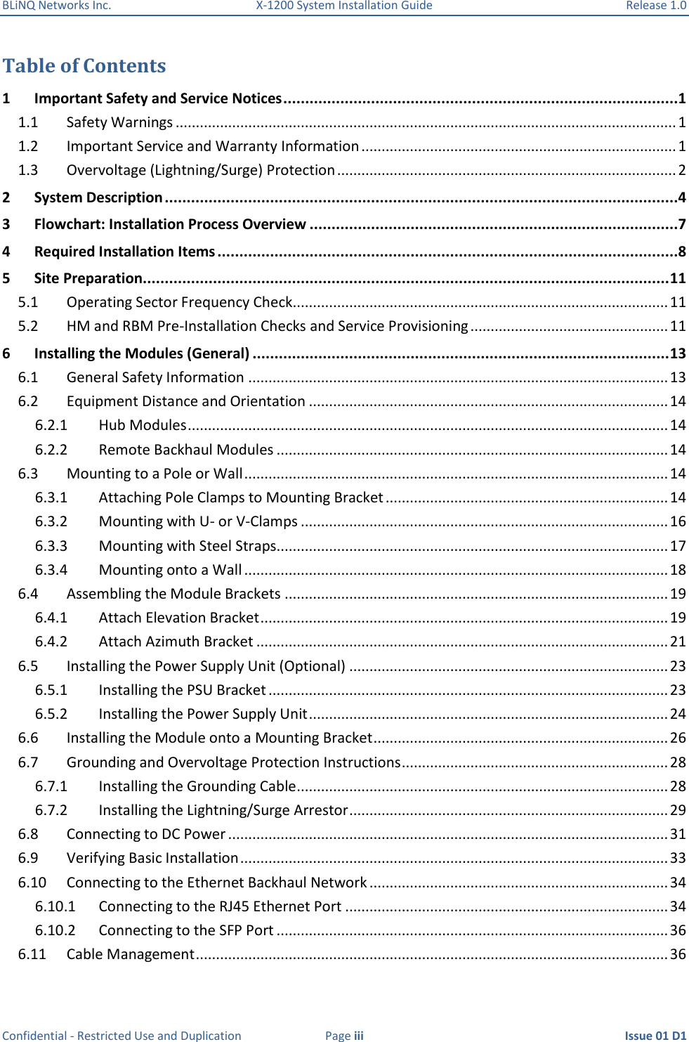 BLiNQ Networks Inc.  X-1200 System Installation Guide  Release 1.0  Confidential - Restricted Use and Duplication  Page iii  Issue 01 D1 Table of Contents 1  Important Safety and Service Notices ..........................................................................................1 1.1  Safety Warnings ............................................................................................................................ 1 1.2  Important Service and Warranty Information .............................................................................. 1 1.3  Overvoltage (Lightning/Surge) Protection .................................................................................... 2 2  System Description .....................................................................................................................4 3  Flowchart: Installation Process Overview ....................................................................................7 4  Required Installation Items .........................................................................................................8 5  Site Preparation........................................................................................................................ 11 5.1  Operating Sector Frequency Check ............................................................................................. 11 5.2  HM and RBM Pre-Installation Checks and Service Provisioning ................................................. 11 6  Installing the Modules (General) ............................................................................................... 13 6.1  General Safety Information ........................................................................................................ 13 6.2  Equipment Distance and Orientation ......................................................................................... 14 6.2.1  Hub Modules ....................................................................................................................... 14 6.2.2  Remote Backhaul Modules ................................................................................................. 14 6.3  Mounting to a Pole or Wall ......................................................................................................... 14 6.3.1  Attaching Pole Clamps to Mounting Bracket ...................................................................... 14 6.3.2  Mounting with U- or V-Clamps ........................................................................................... 16 6.3.3  Mounting with Steel Straps................................................................................................. 17 6.3.4  Mounting onto a Wall ......................................................................................................... 18 6.4  Assembling the Module Brackets ............................................................................................... 19 6.4.1  Attach Elevation Bracket ..................................................................................................... 19 6.4.2  Attach Azimuth Bracket ...................................................................................................... 21 6.5  Installing the Power Supply Unit (Optional) ............................................................................... 23 6.5.1  Installing the PSU Bracket ................................................................................................... 23 6.5.2  Installing the Power Supply Unit ......................................................................................... 24 6.6  Installing the Module onto a Mounting Bracket ......................................................................... 26 6.7  Grounding and Overvoltage Protection Instructions .................................................................. 28 6.7.1  Installing the Grounding Cable ............................................................................................ 28 6.7.2  Installing the Lightning/Surge Arrestor ............................................................................... 29 6.8  Connecting to DC Power ............................................................................................................. 31 6.9  Verifying Basic Installation .......................................................................................................... 33 6.10  Connecting to the Ethernet Backhaul Network .......................................................................... 34 6.10.1  Connecting to the RJ45 Ethernet Port ................................................................................ 34 6.10.2  Connecting to the SFP Port ................................................................................................. 36 6.11  Cable Management ..................................................................................................................... 36 