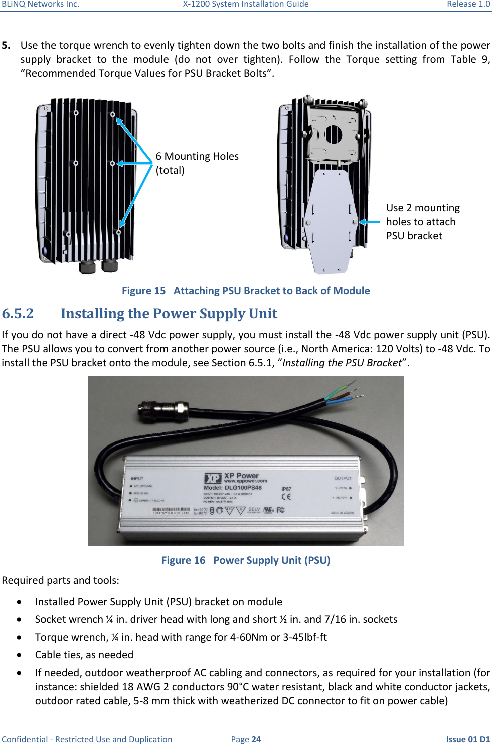 BLiNQ Networks Inc.  X-1200 System Installation Guide  Release 1.0  Confidential - Restricted Use and Duplication  Page 24  Issue 01 D1 5. Use the torque wrench to evenly tighten down the two bolts and finish the installation of the power supply  bracket  to  the  module  (do  not  over  tighten).  Follow  the  Torque  setting  from  Table  9, “Recommended Torque Values for PSU Bracket Bolts”.  Figure 15   Attaching PSU Bracket to Back of Module 6.5.2 Installing the Power Supply Unit If you do not have a direct -48 Vdc power supply, you must install the -48 Vdc power supply unit (PSU). The PSU allows you to convert from another power source (i.e., North America: 120 Volts) to -48 Vdc. To install the PSU bracket onto the module, see Section 6.5.1, “Installing the PSU Bracket”.  Figure 16   Power Supply Unit (PSU) Required parts and tools:  Installed Power Supply Unit (PSU) bracket on module  Socket wrench ¼ in. driver head with long and short ½ in. and 7/16 in. sockets  Torque wrench, ¼ in. head with range for 4-60Nm or 3-45lbf-ft  Cable ties, as needed  If needed, outdoor weatherproof AC cabling and connectors, as required for your installation (for instance: shielded 18 AWG 2 conductors 90°C water resistant, black and white conductor jackets, outdoor rated cable, 5-8 mm thick with weatherized DC connector to fit on power cable)  6 Mounting Holes (total) Use 2 mounting holes to attach PSU bracket 