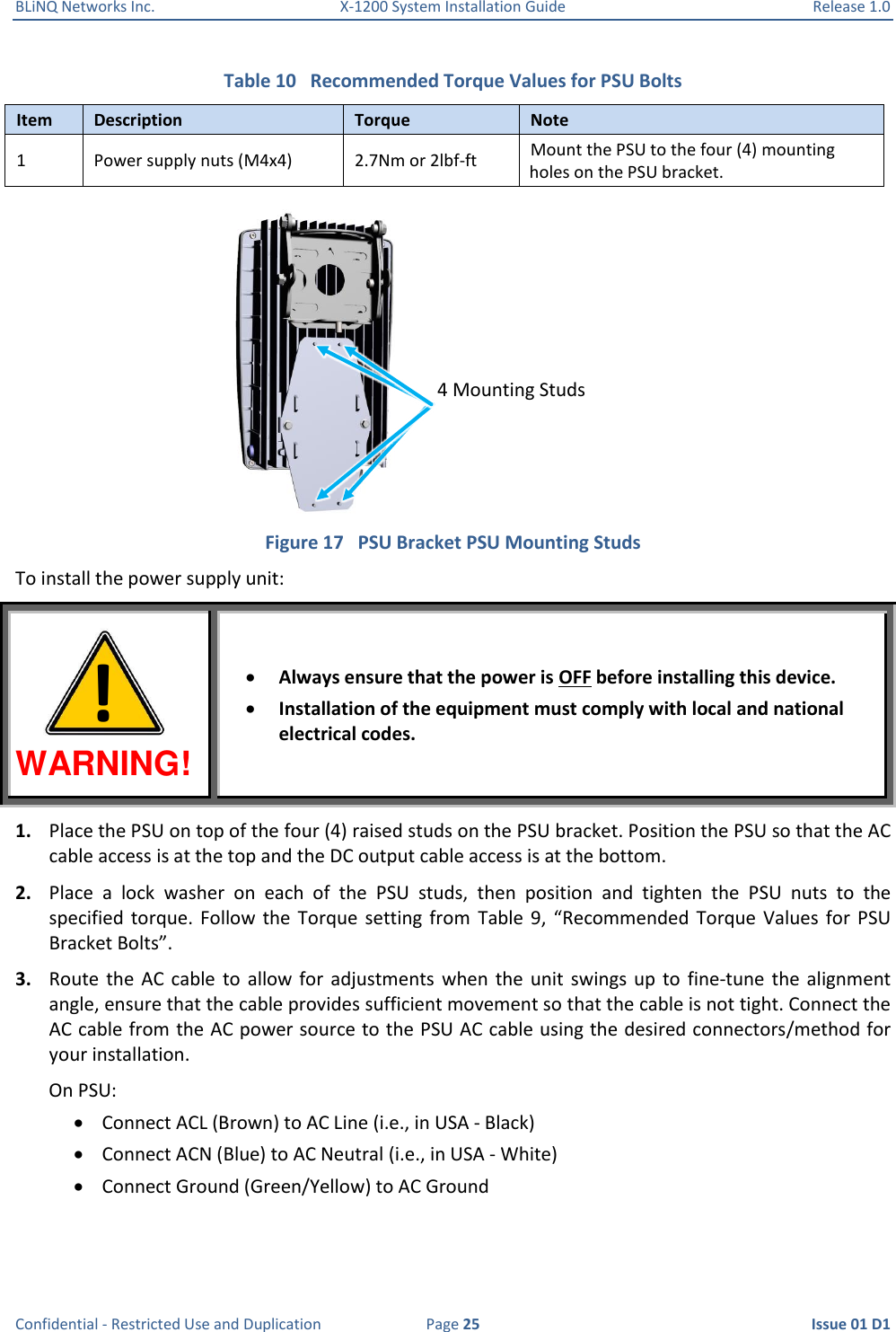 BLiNQ Networks Inc.  X-1200 System Installation Guide  Release 1.0  Confidential - Restricted Use and Duplication  Page 25  Issue 01 D1 Table 10   Recommended Torque Values for PSU Bolts Item Description Torque Note 1 Power supply nuts (M4x4) 2.7Nm or 2lbf-ft Mount the PSU to the four (4) mounting holes on the PSU bracket.  Figure 17   PSU Bracket PSU Mounting Studs To install the power supply unit: WARNING!  Always ensure that the power is OFF before installing this device.  Installation of the equipment must comply with local and national electrical codes. 1. Place the PSU on top of the four (4) raised studs on the PSU bracket. Position the PSU so that the AC cable access is at the top and the DC output cable access is at the bottom. 2. Place  a  lock  washer  on  each  of  the  PSU  studs,  then  position  and  tighten  the  PSU  nuts  to  the specified  torque.  Follow  the  Torque  setting  from  Table 9,  “Recommended Torque  Values  for  PSU Bracket Bolts”. 3. Route the  AC  cable  to  allow  for  adjustments  when  the unit  swings  up  to  fine-tune the  alignment angle, ensure that the cable provides sufficient movement so that the cable is not tight. Connect the AC cable from the AC power source to the PSU AC cable using the desired connectors/method for your installation. On PSU:  Connect ACL (Brown) to AC Line (i.e., in USA - Black)  Connect ACN (Blue) to AC Neutral (i.e., in USA - White)  Connect Ground (Green/Yellow) to AC Ground 4 Mounting Studs ! 