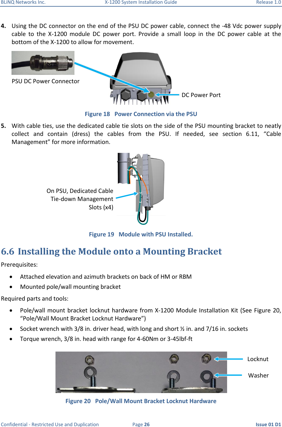 BLiNQ Networks Inc.  X-1200 System Installation Guide  Release 1.0  Confidential - Restricted Use and Duplication  Page 26  Issue 01 D1 4. Using the DC connector on the end of the PSU DC power cable, connect the -48 Vdc power supply cable  to  the  X-1200  module  DC  power  port.  Provide  a  small  loop  in  the  DC  power  cable  at  the bottom of the X-1200 to allow for movement.  Figure 18   Power Connection via the PSU 5. With cable ties, use the dedicated cable tie slots on the side of the PSU mounting bracket to neatly collect  and  contain  (dress)  the  cables  from  the  PSU.  If  needed,  see  section  6.11,  “Cable Management” for more information.  Figure 19   Module with PSU Installed. 6.6 Installing the Module onto a Mounting Bracket Prerequisites:  Attached elevation and azimuth brackets on back of HM or RBM  Mounted pole/wall mounting bracket Required parts and tools:  Pole/wall mount  bracket locknut hardware from X-1200 Module Installation Kit (See Figure 20, “Pole/Wall Mount Bracket Locknut Hardware”)  Socket wrench with 3/8 in. driver head, with long and short ½ in. and 7/16 in. sockets   Torque wrench, 3/8 in. head with range for 4-60Nm or 3-45lbf-ft  Figure 20   Pole/Wall Mount Bracket Locknut Hardware DC Power Port PSU DC Power Connector  On PSU, Dedicated Cable Tie-down Management Slots (x4) Locknut Washer 