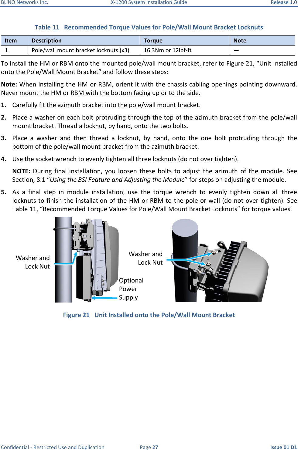 BLiNQ Networks Inc.  X-1200 System Installation Guide  Release 1.0  Confidential - Restricted Use and Duplication  Page 27  Issue 01 D1 Table 11   Recommended Torque Values for Pole/Wall Mount Bracket Locknuts Item Description Torque Note 1 Pole/wall mount bracket locknuts (x3) 16.3Nm or 12lbf-ft — To install the HM or RBM onto the mounted pole/wall mount bracket, refer to Figure 21, “Unit Installed onto the Pole/Wall Mount Bracket” and follow these steps:  Note: When installing the HM or RBM, orient it with the chassis cabling openings pointing downward. Never mount the HM or RBM with the bottom facing up or to the side. 1. Carefully fit the azimuth bracket into the pole/wall mount bracket. 2. Place a washer on each bolt protruding through the top of the azimuth bracket from the pole/wall mount bracket. Thread a locknut, by hand, onto the two bolts. 3. Place  a  washer  and  then  thread  a  locknut,  by  hand,  onto  the  one  bolt  protruding  through  the bottom of the pole/wall mount bracket from the azimuth bracket. 4. Use the socket wrench to evenly tighten all three locknuts (do not over tighten).  NOTE:  During  final  installation,  you  loosen  these  bolts  to  adjust  the  azimuth  of  the  module.  See Section, 8.1 “Using the BSI Feature and Adjusting the Module” for steps on adjusting the module. 5. As  a  final  step  in  module  installation,  use  the  torque  wrench  to  evenly  tighten  down  all  three locknuts to finish the installation of the HM or RBM to the pole or wall (do not over tighten). See Table 11, “Recommended Torque Values for Pole/Wall Mount Bracket Locknuts” for torque values.  Figure 21   Unit Installed onto the Pole/Wall Mount Bracket Optional Power Supply Washer and Lock Nut Washer and Lock Nut 