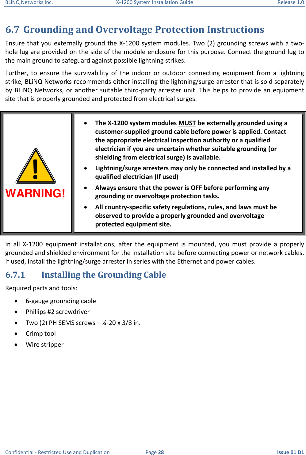 BLiNQ Networks Inc.  X-1200 System Installation Guide  Release 1.0  Confidential - Restricted Use and Duplication  Page 28  Issue 01 D1 6.7 Grounding and Overvoltage Protection Instructions  Ensure that you externally ground the  X-1200 system modules. Two (2) grounding screws with  a two-hole lug are provided on the side of the module enclosure for this purpose. Connect the ground lug to the main ground to safeguard against possible lightning strikes.  Further,  to  ensure  the  survivability  of  the  indoor  or  outdoor  connecting  equipment  from  a  lightning strike, BLiNQ Networks recommends either installing the lightning/surge arrester that is sold separately by BLiNQ  Networks, or  another suitable  third-party arrester  unit. This  helps  to  provide  an equipment site that is properly grounded and protected from electrical surges. WARNING!  The X-1200 system modules MUST be externally grounded using a customer-supplied ground cable before power is applied. Contact the appropriate electrical inspection authority or a qualified electrician if you are uncertain whether suitable grounding (or shielding from electrical surge) is available.  Lightning/surge arresters may only be connected and installed by a qualified electrician (If used)   Always ensure that the power is OFF before performing any grounding or overvoltage protection tasks.   All country-specific safety regulations, rules, and laws must be observed to provide a properly grounded and overvoltage protected equipment site. In  all  X-1200  equipment  installations,  after  the  equipment  is  mounted,  you  must  provide  a  properly grounded and shielded environment for the installation site before connecting power or network cables. If used, install the lightning/surge arrester in series with the Ethernet and power cables. 6.7.1 Installing the Grounding Cable Required parts and tools:  6-gauge grounding cable  Phillips #2 screwdriver  Two (2) PH SEMS screws – ¼-20 x 3/8 in.  Crimp tool  Wire stripper ! 