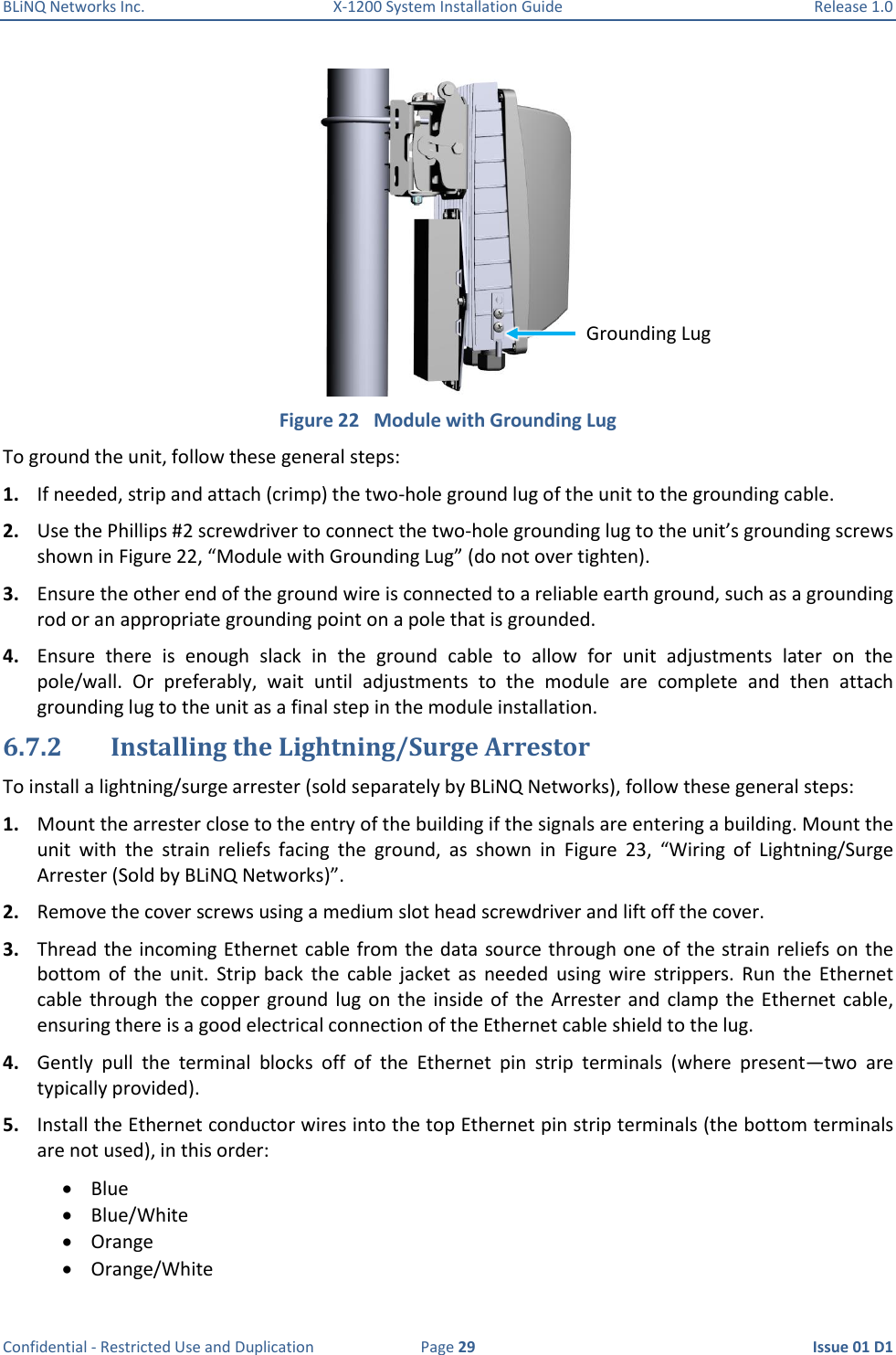 BLiNQ Networks Inc.  X-1200 System Installation Guide  Release 1.0  Confidential - Restricted Use and Duplication  Page 29  Issue 01 D1  Figure 22   Module with Grounding Lug To ground the unit, follow these general steps:  1. If needed, strip and attach (crimp) the two-hole ground lug of the unit to the grounding cable. 2. Use the Phillips #2 screwdriver to connect the two-hole grounding lug to the unit’s grounding screws shown in Figure 22, “Module with Grounding Lug” (do not over tighten). 3. Ensure the other end of the ground wire is connected to a reliable earth ground, such as a grounding rod or an appropriate grounding point on a pole that is grounded. 4. Ensure  there  is  enough  slack  in  the  ground  cable  to  allow  for  unit  adjustments  later  on  the pole/wall.  Or  preferably,  wait  until  adjustments  to  the  module  are  complete  and  then  attach grounding lug to the unit as a final step in the module installation. 6.7.2 Installing the Lightning/Surge Arrestor To install a lightning/surge arrester (sold separately by BLiNQ Networks), follow these general steps:  1. Mount the arrester close to the entry of the building if the signals are entering a building. Mount the unit  with  the  strain  reliefs  facing  the  ground,  as  shown  in  Figure  23,  “Wiring  of  Lightning/Surge Arrester (Sold by BLiNQ Networks)”. 2. Remove the cover screws using a medium slot head screwdriver and lift off the cover.  3. Thread the incoming Ethernet cable from the data source through one of the strain reliefs on the bottom  of  the  unit.  Strip  back  the  cable  jacket  as  needed  using  wire  strippers.  Run  the  Ethernet cable  through the  copper ground  lug on  the  inside  of  the  Arrester and  clamp the  Ethernet cable, ensuring there is a good electrical connection of the Ethernet cable shield to the lug. 4. Gently  pull  the  terminal  blocks  off  of  the  Ethernet  pin  strip  terminals  (where  present—two  are typically provided). 5. Install the Ethernet conductor wires into the top Ethernet pin strip terminals (the bottom terminals are not used), in this order:  Blue  Blue/White  Orange  Orange/White Grounding Lug 