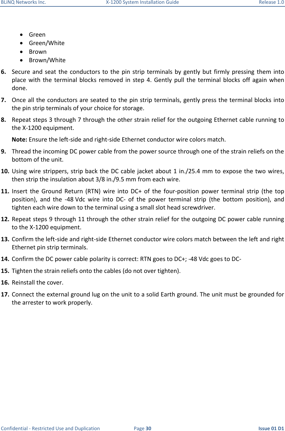 BLiNQ Networks Inc.  X-1200 System Installation Guide  Release 1.0  Confidential - Restricted Use and Duplication  Page 30  Issue 01 D1   Green  Green/White  Brown  Brown/White 6. Secure and seat  the  conductors to  the pin  strip terminals by  gently  but  firmly pressing  them  into place  with the  terminal  blocks  removed  in  step  4.  Gently  pull  the  terminal blocks  off  again  when done.  7. Once all the conductors are seated to the pin strip terminals, gently press the terminal blocks into the pin strip terminals of your choice for storage.  8. Repeat steps 3 through 7 through the other strain relief for the outgoing Ethernet cable running to the X-1200 equipment.  Note: Ensure the left-side and right-side Ethernet conductor wire colors match. 9. Thread the incoming DC power cable from the power source through one of the strain reliefs on the bottom of the unit.  10. Using wire strippers, strip back the DC cable jacket about 1 in./25.4 mm to expose the two wires, then strip the insulation about 3/8 in./9.5 mm from each wire. 11. Insert  the  Ground  Return  (RTN)  wire  into  DC+  of  the  four-position  power  terminal  strip  (the  top position),  and  the  -48 Vdc  wire  into  DC-  of  the  power  terminal  strip  (the  bottom  position),  and tighten each wire down to the terminal using a small slot head screwdriver. 12. Repeat steps 9 through 11 through the other strain relief for the outgoing DC power cable running to the X-1200 equipment.  13. Confirm the left-side and right-side Ethernet conductor wire colors match between the left and right Ethernet pin strip terminals. 14. Confirm the DC power cable polarity is correct: RTN goes to DC+; -48 Vdc goes to DC- 15. Tighten the strain reliefs onto the cables (do not over tighten). 16. Reinstall the cover.  17. Connect the external ground lug on the unit to a solid Earth ground. The unit must be grounded for the arrester to work properly. 