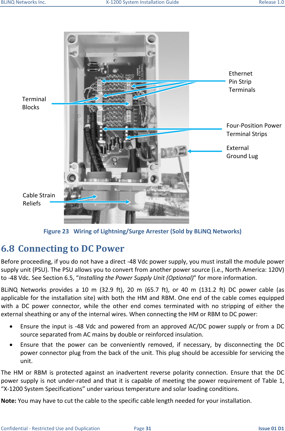 BLiNQ Networks Inc.  X-1200 System Installation Guide  Release 1.0  Confidential - Restricted Use and Duplication  Page 31  Issue 01 D1   Figure 23   Wiring of Lightning/Surge Arrester (Sold by BLiNQ Networks) 6.8 Connecting to DC Power  Before proceeding, if you do not have a direct -48 Vdc power supply, you must install the module power supply unit (PSU). The PSU allows you to convert from another power source (i.e., North America: 120V) to -48 Vdc. See Section 6.5, “Installing the Power Supply Unit (Optional)” for more information. BLiNQ  Networks  provides  a  10  m  (32.9  ft),  20  m  (65.7  ft),  or  40  m  (131.2  ft)  DC  power  cable  (as applicable for the installation site) with both the HM and RBM. One end of the cable comes equipped with  a  DC  power  connector,  while  the  other  end  comes  terminated  with  no  stripping  of  either  the external sheathing or any of the internal wires. When connecting the HM or RBM to DC power:  Ensure the input is -48 Vdc and powered from an approved AC/DC power supply or from a DC source separated from AC mains by double or reinforced insulation.  Ensure  that  the  power  can  be  conveniently  removed,  if  necessary,  by  disconnecting  the  DC power connector plug from the back of the unit. This plug should be accessible for servicing the unit.  The  HM  or  RBM  is  protected  against  an  inadvertent  reverse  polarity  connection.  Ensure  that  the  DC power supply  is  not  under-rated  and  that  it  is capable of  meeting the power  requirement  of Table 1, “X-1200 System Specifications” under various temperature and solar loading conditions.  Note: You may have to cut the cable to the specific cable length needed for your installation. External Ground Lug Four-Position Power Terminal Strips Terminal Blocks Cable Strain Reliefs Ethernet Pin Strip Terminals 