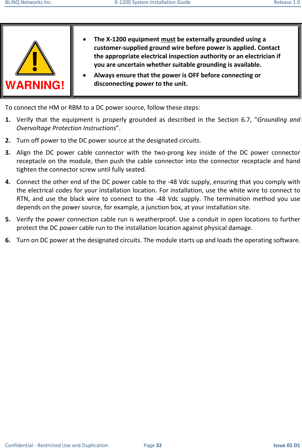 BLiNQ Networks Inc.  X-1200 System Installation Guide  Release 1.0  Confidential - Restricted Use and Duplication  Page 32  Issue 01 D1 WARNING!  The X-1200 equipment must be externally grounded using a customer-supplied ground wire before power is applied. Contact the appropriate electrical inspection authority or an electrician if you are uncertain whether suitable grounding is available.  Always ensure that the power is OFF before connecting or disconnecting power to the unit. To connect the HM or RBM to a DC power source, follow these steps: 1. Verify  that  the  equipment  is  properly  grounded  as  described  in  the  Section  6.7,  “Grounding  and Overvoltage Protection Instructions”. 2. Turn off power to the DC power source at the designated circuits.  3. Align  the  DC  power  cable  connector  with  the  two-prong  key  inside  of  the  DC  power  connector receptacle on the module, then push the cable connector into the connector receptacle and hand tighten the connector screw until fully seated. 4. Connect the other end of the DC power cable to the -48 Vdc supply, ensuring that you comply with the electrical codes for your installation location. For installation, use the white wire to connect to RTN,  and  use  the  black  wire  to  connect  to  the  -48  Vdc  supply.  The  termination  method  you  use depends on the power source, for example, a junction box, at your installation site.  5. Verify the power connection cable run is weatherproof. Use a conduit in open locations to further protect the DC power cable run to the installation location against physical damage. 6. Turn on DC power at the designated circuits. The module starts up and loads the operating software. ! 