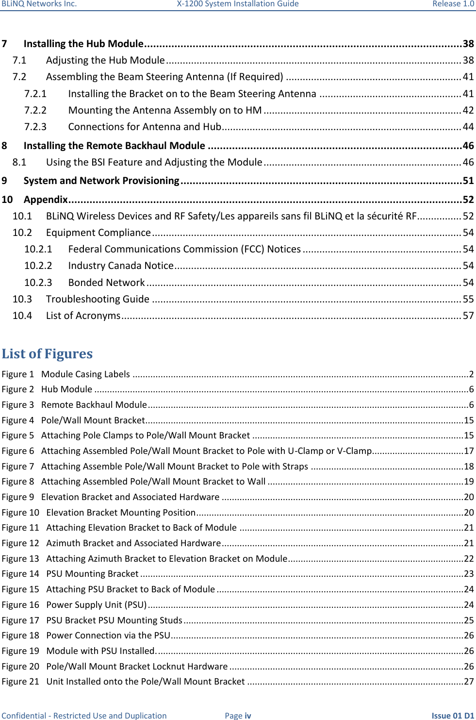 BLiNQ Networks Inc.  X-1200 System Installation Guide  Release 1.0  Confidential - Restricted Use and Duplication  Page iv  Issue 01 D1 7  Installing the Hub Module ......................................................................................................... 38 7.1  Adjusting the Hub Module .......................................................................................................... 38 7.2  Assembling the Beam Steering Antenna (If Required) ............................................................... 41 7.2.1  Installing the Bracket on to the Beam Steering Antenna ................................................... 41 7.2.2  Mounting the Antenna Assembly on to HM ....................................................................... 42 7.2.3  Connections for Antenna and Hub...................................................................................... 44 8  Installing the Remote Backhaul Module .................................................................................... 46 8.1  Using the BSI Feature and Adjusting the Module ....................................................................... 46 9  System and Network Provisioning ............................................................................................. 51 10  Appendix .................................................................................................................................. 52 10.1  BLiNQ Wireless Devices and RF Safety/Les appareils sans fil BLiNQ et la sécurité RF................ 52 10.2  Equipment Compliance ............................................................................................................... 54 10.2.1  Federal Communications Commission (FCC) Notices ......................................................... 54 10.2.2  Industry Canada Notice ....................................................................................................... 54 10.2.3  Bonded Network ................................................................................................................. 54 10.3  Troubleshooting Guide ............................................................................................................... 55 10.4  List of Acronyms .......................................................................................................................... 57  List of Figures Figure 1   Module Casing Labels .................................................................................................................................... 2 Figure 2   Hub Module ................................................................................................................................................... 6 Figure 3   Remote Backhaul Module .............................................................................................................................. 6 Figure 4   Pole/Wall Mount Bracket............................................................................................................................. 15 Figure 5   Attaching Pole Clamps to Pole/Wall Mount Bracket ................................................................................... 15 Figure 6   Attaching Assembled Pole/Wall Mount Bracket to Pole with U-Clamp or V-Clamp.................................... 17 Figure 7   Attaching Assemble Pole/Wall Mount Bracket to Pole with Straps ............................................................ 18 Figure 8   Attaching Assembled Pole/Wall Mount Bracket to Wall ............................................................................. 19 Figure 9   Elevation Bracket and Associated Hardware ............................................................................................... 20 Figure 10   Elevation Bracket Mounting Position ......................................................................................................... 20 Figure 11   Attaching Elevation Bracket to Back of Module ........................................................................................ 21 Figure 12   Azimuth Bracket and Associated Hardware ............................................................................................... 21 Figure 13   Attaching Azimuth Bracket to Elevation Bracket on Module ..................................................................... 22 Figure 14   PSU Mounting Bracket ............................................................................................................................... 23 Figure 15   Attaching PSU Bracket to Back of Module ................................................................................................. 24 Figure 16   Power Supply Unit (PSU) ............................................................................................................................ 24 Figure 17   PSU Bracket PSU Mounting Studs .............................................................................................................. 25 Figure 18   Power Connection via the PSU................................................................................................................... 26 Figure 19   Module with PSU Installed. ........................................................................................................................ 26 Figure 20   Pole/Wall Mount Bracket Locknut Hardware ............................................................................................ 26 Figure 21   Unit Installed onto the Pole/Wall Mount Bracket ..................................................................................... 27 