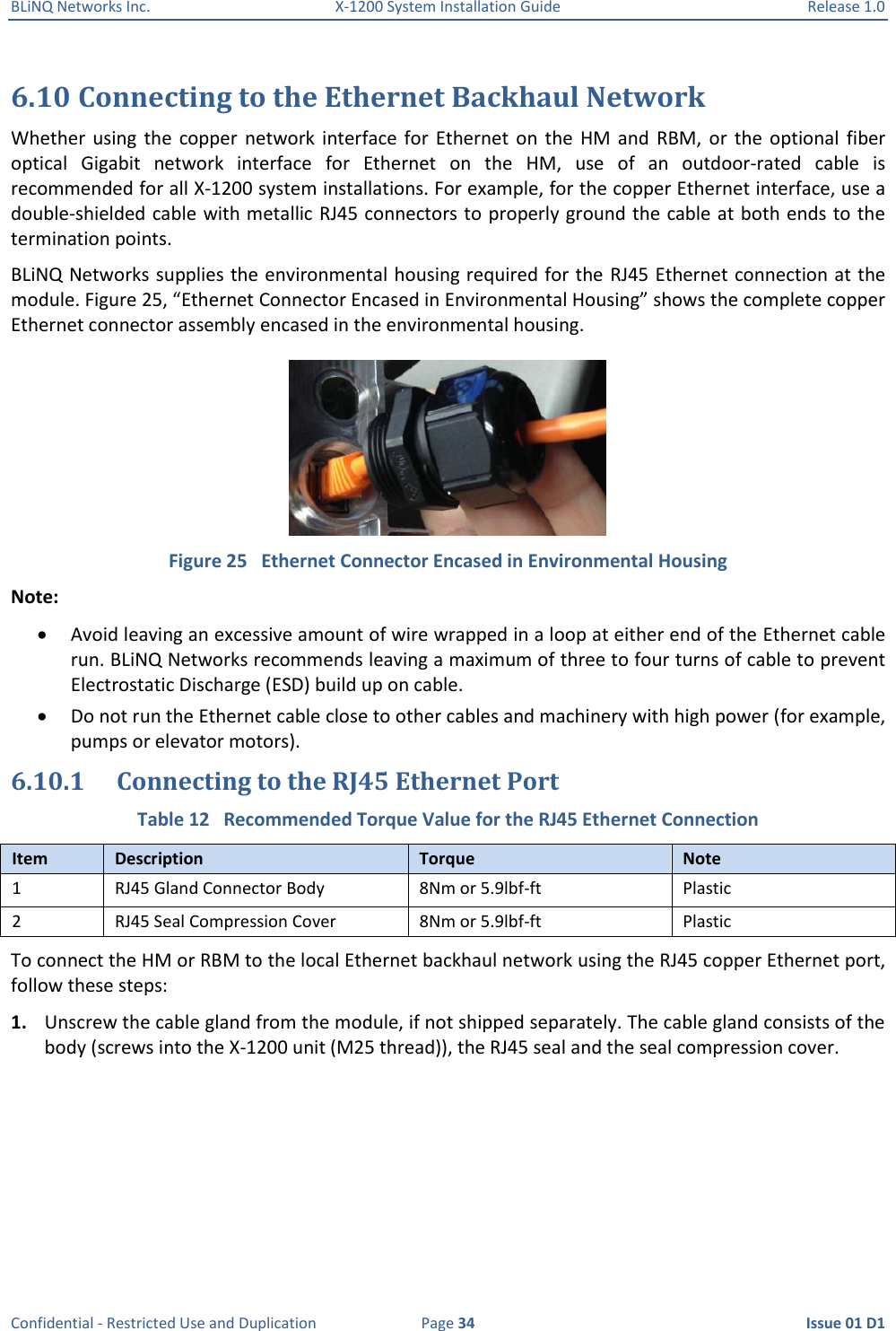 BLiNQ Networks Inc.  X-1200 System Installation Guide  Release 1.0  Confidential - Restricted Use and Duplication  Page 34  Issue 01 D1 6.10 Connecting to the Ethernet Backhaul Network  Whether  using  the  copper  network  interface for  Ethernet on  the  HM and  RBM,  or  the  optional  fiber optical  Gigabit  network  interface  for  Ethernet  on  the  HM,  use  of  an  outdoor-rated  cable  is recommended for all X-1200 system installations. For example, for the copper Ethernet interface, use a double-shielded cable with metallic RJ45 connectors to properly ground the cable at both ends to the termination points. BLiNQ Networks supplies the environmental housing required for the RJ45 Ethernet connection at the module. Figure 25, “Ethernet Connector Encased in Environmental Housing” shows the complete copper Ethernet connector assembly encased in the environmental housing.  Figure 25   Ethernet Connector Encased in Environmental Housing Note:   Avoid leaving an excessive amount of wire wrapped in a loop at either end of the Ethernet cable run. BLiNQ Networks recommends leaving a maximum of three to four turns of cable to prevent Electrostatic Discharge (ESD) build up on cable.  Do not run the Ethernet cable close to other cables and machinery with high power (for example, pumps or elevator motors). 6.10.1 Connecting to the RJ45 Ethernet Port Table 12   Recommended Torque Value for the RJ45 Ethernet Connection Item Description Torque Note 1 RJ45 Gland Connector Body 8Nm or 5.9lbf-ft Plastic 2 RJ45 Seal Compression Cover 8Nm or 5.9lbf-ft Plastic To connect the HM or RBM to the local Ethernet backhaul network using the RJ45 copper Ethernet port, follow these steps:  1. Unscrew the cable gland from the module, if not shipped separately. The cable gland consists of the body (screws into the X-1200 unit (M25 thread)), the RJ45 seal and the seal compression cover. 