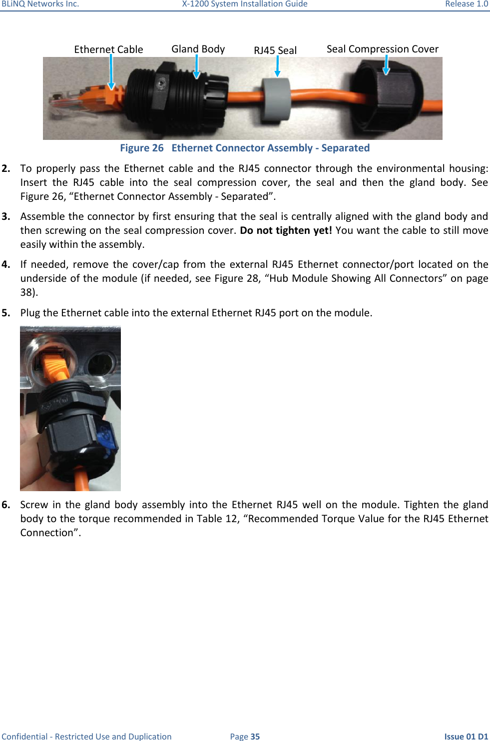 BLiNQ Networks Inc.  X-1200 System Installation Guide  Release 1.0  Confidential - Restricted Use and Duplication  Page 35  Issue 01 D1  Figure 26   Ethernet Connector Assembly - Separated 2. To  properly  pass  the  Ethernet  cable  and  the  RJ45  connector  through  the  environmental  housing: Insert  the  RJ45  cable  into  the  seal  compression  cover,  the  seal  and  then  the  gland  body.  See Figure 26, “Ethernet Connector Assembly - Separated”. 3. Assemble the connector by first ensuring that the seal is centrally aligned with the gland body and then screwing on the seal compression cover. Do not tighten yet! You want the cable to still move easily within the assembly. 4. If  needed,  remove  the  cover/cap  from  the  external  RJ45  Ethernet  connector/port  located  on  the underside of the module (if needed, see Figure 28, “Hub Module Showing All Connectors” on page 38). 5. Plug the Ethernet cable into the external Ethernet RJ45 port on the module.  6. Screw  in  the  gland  body  assembly  into  the  Ethernet  RJ45  well  on  the  module.  Tighten  the  gland body to the torque recommended in Table 12, “Recommended Torque Value for the RJ45 Ethernet Connection”. Seal Compression Cover RJ45 Seal Gland Body Ethernet Cable 