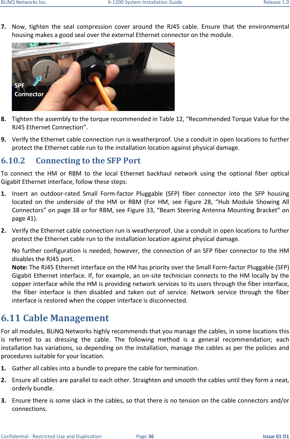 BLiNQ Networks Inc.  X-1200 System Installation Guide  Release 1.0  Confidential - Restricted Use and Duplication  Page 36  Issue 01 D1 7. Now,  tighten  the  seal  compression  cover  around  the  RJ45  cable.  Ensure  that  the  environmental housing makes a good seal over the external Ethernet connector on the module.  8. Tighten the assembly to the torque recommended in Table 12, “Recommended Torque Value for the RJ45 Ethernet Connection”. 9. Verify the Ethernet cable connection run is weatherproof. Use a conduit in open locations to further protect the Ethernet cable run to the installation location against physical damage. 6.10.2 Connecting to the SFP Port To  connect  the  HM  or  RBM  to  the  local  Ethernet  backhaul  network  using  the  optional  fiber  optical Gigabit Ethernet interface, follow these steps: 1. Insert  an  outdoor-rated  Small  Form-factor  Pluggable  (SFP)  fiber  connector  into  the  SFP  housing located  on  the  underside  of  the  HM  or  RBM  (For  HM,  see  Figure  28,  “Hub  Module  Showing  All Connectors” on page 38 or for RBM, see Figure 33, “Beam Steering Antenna Mounting Bracket” on page 41).  2. Verify the Ethernet cable connection run is weatherproof. Use a conduit in open locations to further protect the Ethernet cable run to the installation location against physical damage. No further configuration is needed; however, the connection of an SFP fiber connector to the HM disables the RJ45 port. Note: The RJ45 Ethernet interface on the HM has priority over the Small Form-factor Pluggable (SFP) Gigabit Ethernet interface. If, for example, an on-site technician connects to the HM locally by the copper interface while the HM is providing network services to its users through the fiber interface, the  fiber  interface  is  then  disabled  and  taken  out  of  service.  Network  service  through  the  fiber interface is restored when the copper interface is disconnected. 6.11 Cable Management For all modules, BLiNQ Networks highly recommends that you manage the cables, in some locations this is  referred  to  as  dressing  the  cable.  The  following  method  is  a  general  recommendation;  each installation has variations, so depending on the installation, manage the cables as per the policies and procedures suitable for your location. 1. Gather all cables into a bundle to prepare the cable for termination. 2. Ensure all cables are parallel to each other. Straighten and smooth the cables until they form a neat, orderly bundle. 3. Ensure there is some slack in the cables, so that there is no tension on the cable connectors and/or connections. SPF  Connector 