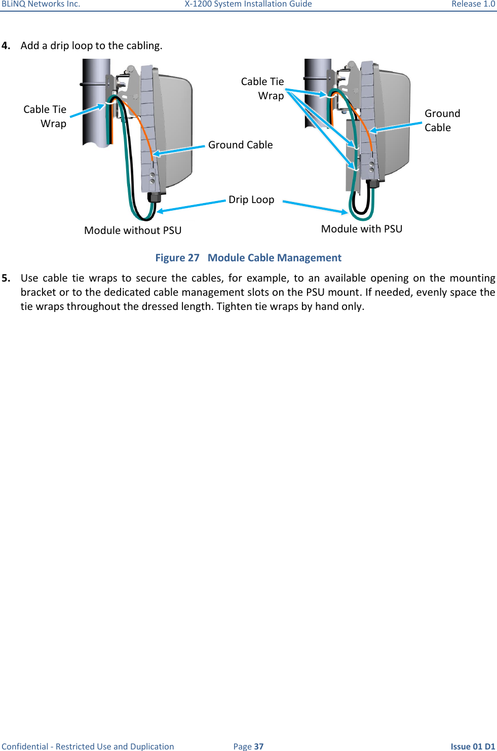 BLiNQ Networks Inc.  X-1200 System Installation Guide  Release 1.0  Confidential - Restricted Use and Duplication  Page 37  Issue 01 D1 4. Add a drip loop to the cabling.  Figure 27   Module Cable Management 5. Use  cable  tie  wraps  to  secure  the  cables,  for  example,  to  an  available  opening  on  the  mounting bracket or to the dedicated cable management slots on the PSU mount. If needed, evenly space the tie wraps throughout the dressed length. Tighten tie wraps by hand only. Drip Loop Cable Tie Wrap Ground Cable Cable Tie Wrap Ground  Cable Module without PSU Module with PSU 