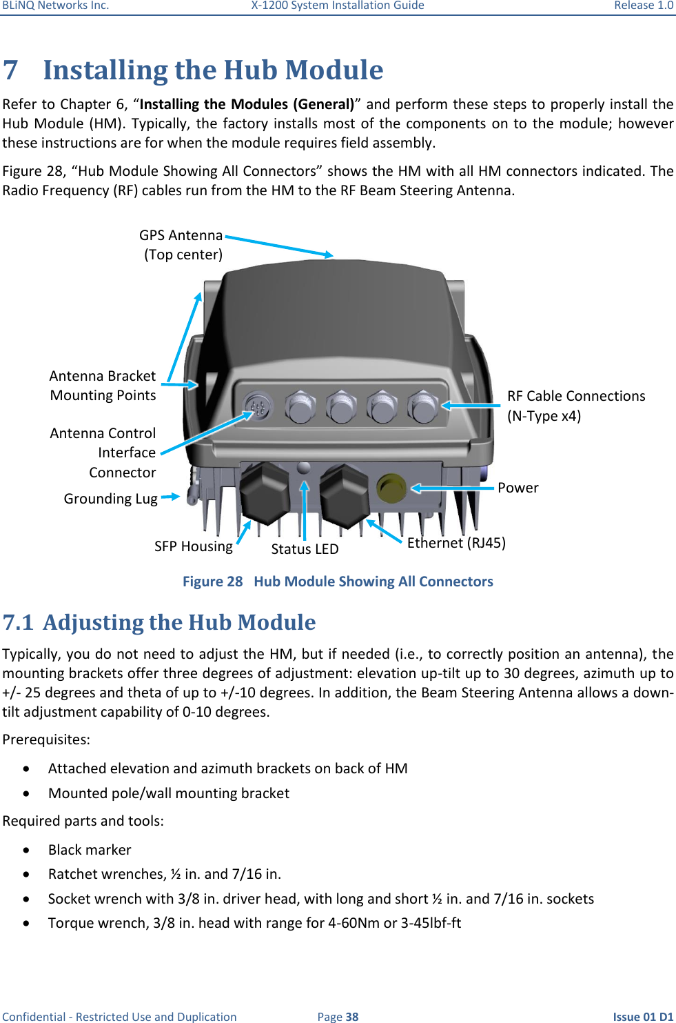 BLiNQ Networks Inc.  X-1200 System Installation Guide  Release 1.0  Confidential - Restricted Use and Duplication  Page 38  Issue 01 D1 7 Installing the Hub Module Refer to Chapter 6, “Installing the Modules (General)” and perform these steps to properly install the Hub Module  (HM). Typically, the  factory installs most of  the components  on to  the  module;  however these instructions are for when the module requires field assembly. Figure 28, “Hub Module Showing All Connectors” shows the HM with all HM connectors indicated. The Radio Frequency (RF) cables run from the HM to the RF Beam Steering Antenna.  Figure 28   Hub Module Showing All Connectors 7.1 Adjusting the Hub Module Typically, you do not need to adjust the HM, but if needed (i.e., to correctly position an antenna), the mounting brackets offer three degrees of adjustment: elevation up-tilt up to 30 degrees, azimuth up to +/- 25 degrees and theta of up to +/-10 degrees. In addition, the Beam Steering Antenna allows a down-tilt adjustment capability of 0-10 degrees. Prerequisites:  Attached elevation and azimuth brackets on back of HM   Mounted pole/wall mounting bracket  Required parts and tools:  Black marker  Ratchet wrenches, ½ in. and 7/16 in.  Socket wrench with 3/8 in. driver head, with long and short ½ in. and 7/16 in. sockets  Torque wrench, 3/8 in. head with range for 4-60Nm or 3-45lbf-ft Antenna Control Interface Connector RF Cable Connections (N-Type x4) Power Ethernet (RJ45) SFP Housing Grounding Lug Antenna Bracket Mounting Points GPS Antenna (Top center) Status LED 