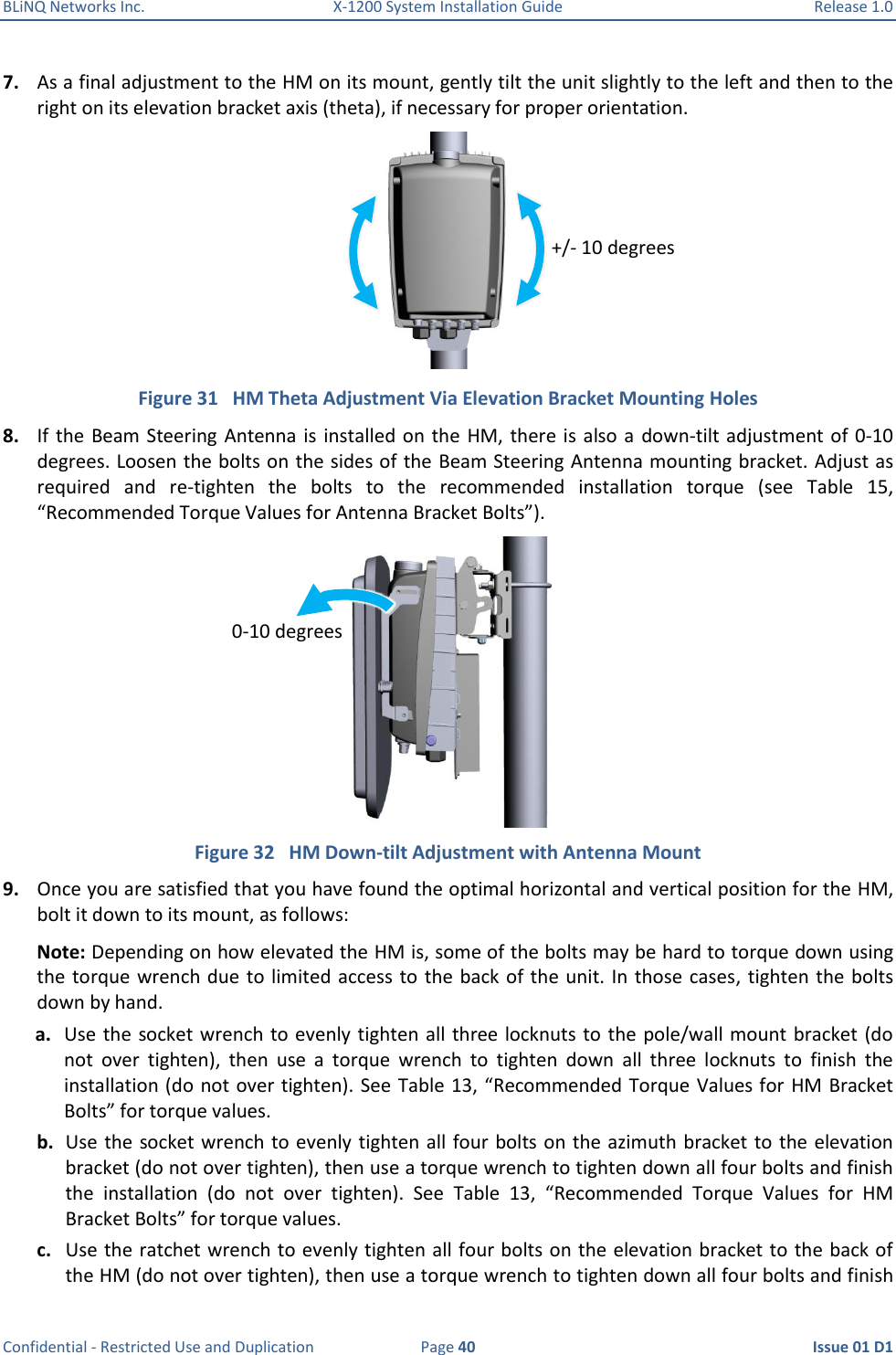 BLiNQ Networks Inc.  X-1200 System Installation Guide  Release 1.0  Confidential - Restricted Use and Duplication  Page 40  Issue 01 D1 7. As a final adjustment to the HM on its mount, gently tilt the unit slightly to the left and then to the right on its elevation bracket axis (theta), if necessary for proper orientation.  Figure 31   HM Theta Adjustment Via Elevation Bracket Mounting Holes 8. If the  Beam  Steering  Antenna is  installed on the  HM, there is also a  down-tilt adjustment of 0-10 degrees. Loosen the bolts on the sides of the Beam Steering Antenna mounting bracket. Adjust as required  and  re-tighten  the  bolts  to  the  recommended  installation  torque  (see  Table  15, “Recommended Torque Values for Antenna Bracket Bolts”).  Figure 32   HM Down-tilt Adjustment with Antenna Mount 9. Once you are satisfied that you have found the optimal horizontal and vertical position for the HM, bolt it down to its mount, as follows: Note: Depending on how elevated the HM is, some of the bolts may be hard to torque down using the torque wrench due to limited access  to the back of the unit. In those  cases, tighten the bolts down by hand. a. Use the  socket wrench to evenly tighten all three locknuts to  the  pole/wall mount bracket (do not  over  tighten),  then  use  a  torque  wrench  to  tighten  down  all  three  locknuts  to  finish  the installation (do  not over tighten). See Table 13, “Recommended Torque Values for HM Bracket Bolts” for torque values. b. Use the socket wrench to evenly tighten all four bolts on the azimuth bracket to the elevation bracket (do not over tighten), then use a torque wrench to tighten down all four bolts and finish the  installation  (do  not  over  tighten).  See  Table  13,  “Recommended  Torque  Values  for  HM Bracket Bolts” for torque values. c. Use the ratchet wrench to evenly tighten all four bolts on the elevation bracket to the back of the HM (do not over tighten), then use a torque wrench to tighten down all four bolts and finish +/- 10 degrees 0-10 degrees  