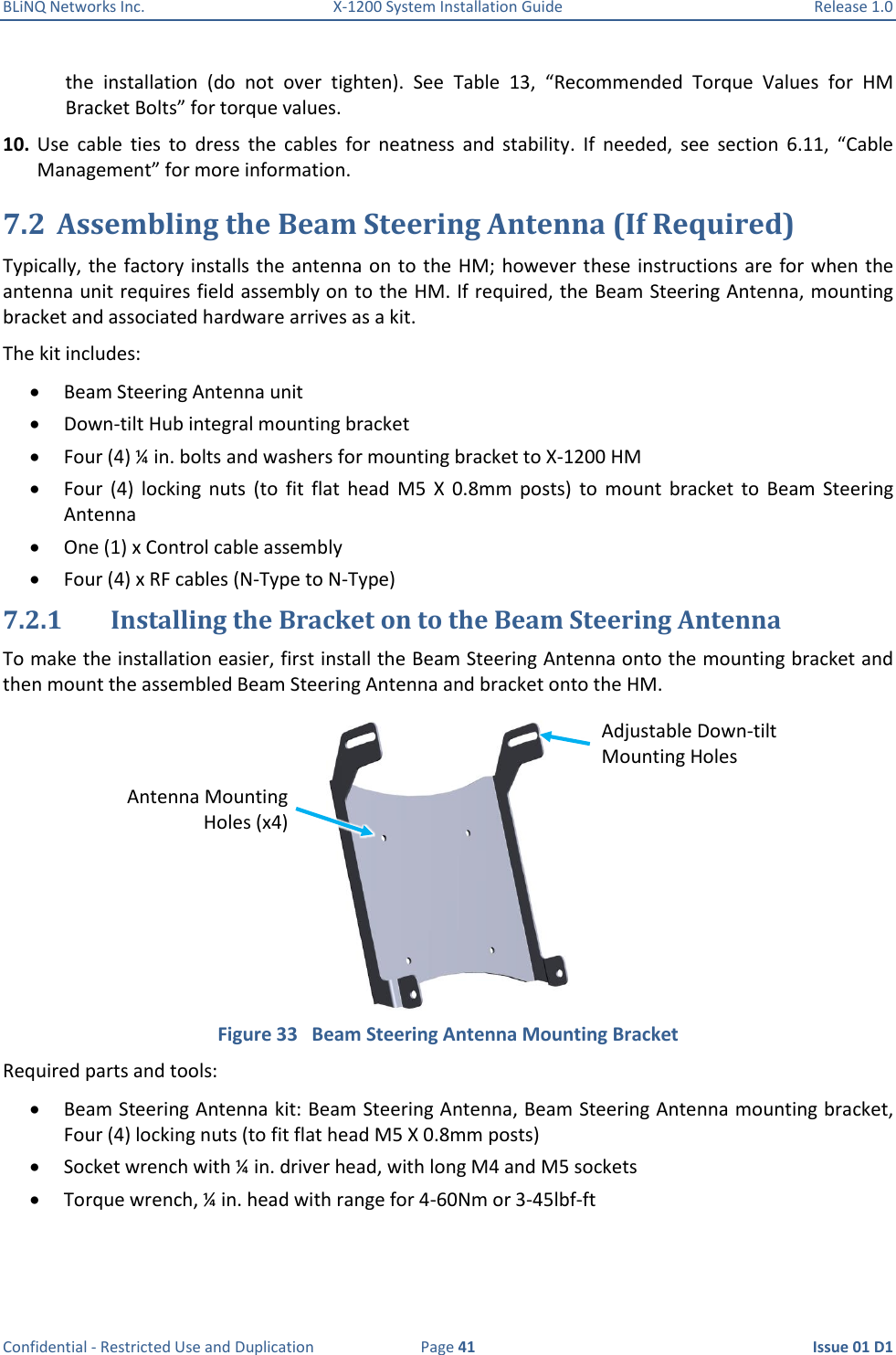 BLiNQ Networks Inc.  X-1200 System Installation Guide  Release 1.0  Confidential - Restricted Use and Duplication  Page 41  Issue 01 D1 the  installation  (do  not  over  tighten).  See  Table  13,  “Recommended  Torque  Values  for  HM Bracket Bolts” for torque values. 10. Use  cable  ties  to  dress  the  cables  for  neatness  and  stability.  If  needed,  see  section  6.11,  “Cable Management” for more information. 7.2 Assembling the Beam Steering Antenna (If Required) Typically, the factory installs the antenna on to the HM;  however these instructions are for when the antenna unit requires field assembly on to the HM. If required, the Beam Steering Antenna, mounting bracket and associated hardware arrives as a kit. The kit includes:  Beam Steering Antenna unit  Down-tilt Hub integral mounting bracket  Four (4) ¼ in. bolts and washers for mounting bracket to X-1200 HM  Four  (4)  locking  nuts  (to  fit  flat  head  M5  X  0.8mm  posts)  to  mount  bracket  to  Beam  Steering Antenna  One (1) x Control cable assembly  Four (4) x RF cables (N-Type to N-Type) 7.2.1 Installing the Bracket on to the Beam Steering Antenna To make the installation easier, first install the Beam Steering Antenna onto the mounting bracket and then mount the assembled Beam Steering Antenna and bracket onto the HM.   Figure 33   Beam Steering Antenna Mounting Bracket Required parts and tools:  Beam Steering Antenna kit: Beam Steering Antenna, Beam Steering Antenna mounting bracket, Four (4) locking nuts (to fit flat head M5 X 0.8mm posts)  Socket wrench with ¼ in. driver head, with long M4 and M5 sockets  Torque wrench, ¼ in. head with range for 4-60Nm or 3-45lbf-ft Adjustable Down-tilt Mounting Holes Antenna Mounting Holes (x4) 