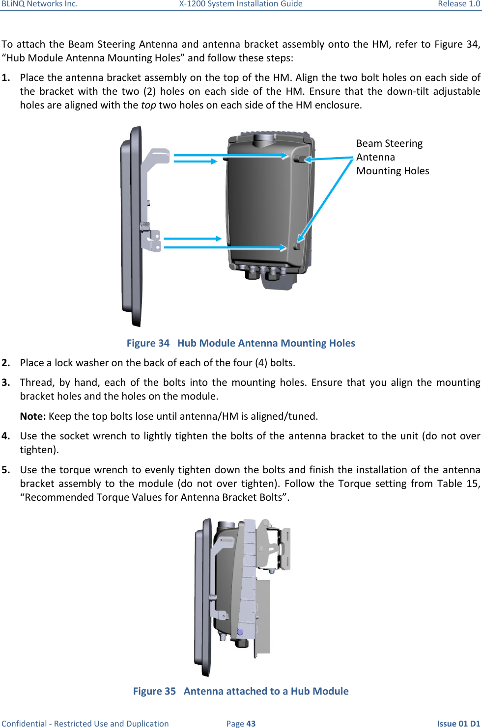 BLiNQ Networks Inc.  X-1200 System Installation Guide  Release 1.0  Confidential - Restricted Use and Duplication  Page 43  Issue 01 D1 To attach the Beam Steering Antenna and antenna bracket assembly onto the HM, refer to Figure 34, “Hub Module Antenna Mounting Holes” and follow these steps: 1. Place the antenna bracket assembly on the top of the HM. Align the two bolt holes on each side of the  bracket  with  the  two  (2)  holes  on  each  side  of  the  HM.  Ensure  that  the  down-tilt  adjustable holes are aligned with the top two holes on each side of the HM enclosure.  Figure 34   Hub Module Antenna Mounting Holes 2. Place a lock washer on the back of each of the four (4) bolts.  3. Thread,  by  hand,  each  of  the  bolts  into  the  mounting  holes.  Ensure  that  you  align  the  mounting bracket holes and the holes on the module. Note: Keep the top bolts lose until antenna/HM is aligned/tuned. 4. Use the socket wrench to lightly tighten the bolts of the  antenna bracket to the unit (do not over tighten). 5. Use the torque wrench to evenly tighten down the bolts and finish the installation of the  antenna bracket  assembly  to  the  module  (do  not  over  tighten).  Follow  the  Torque  setting  from  Table  15, “Recommended Torque Values for Antenna Bracket Bolts”.   Figure 35   Antenna attached to a Hub Module Beam Steering Antenna Mounting Holes 