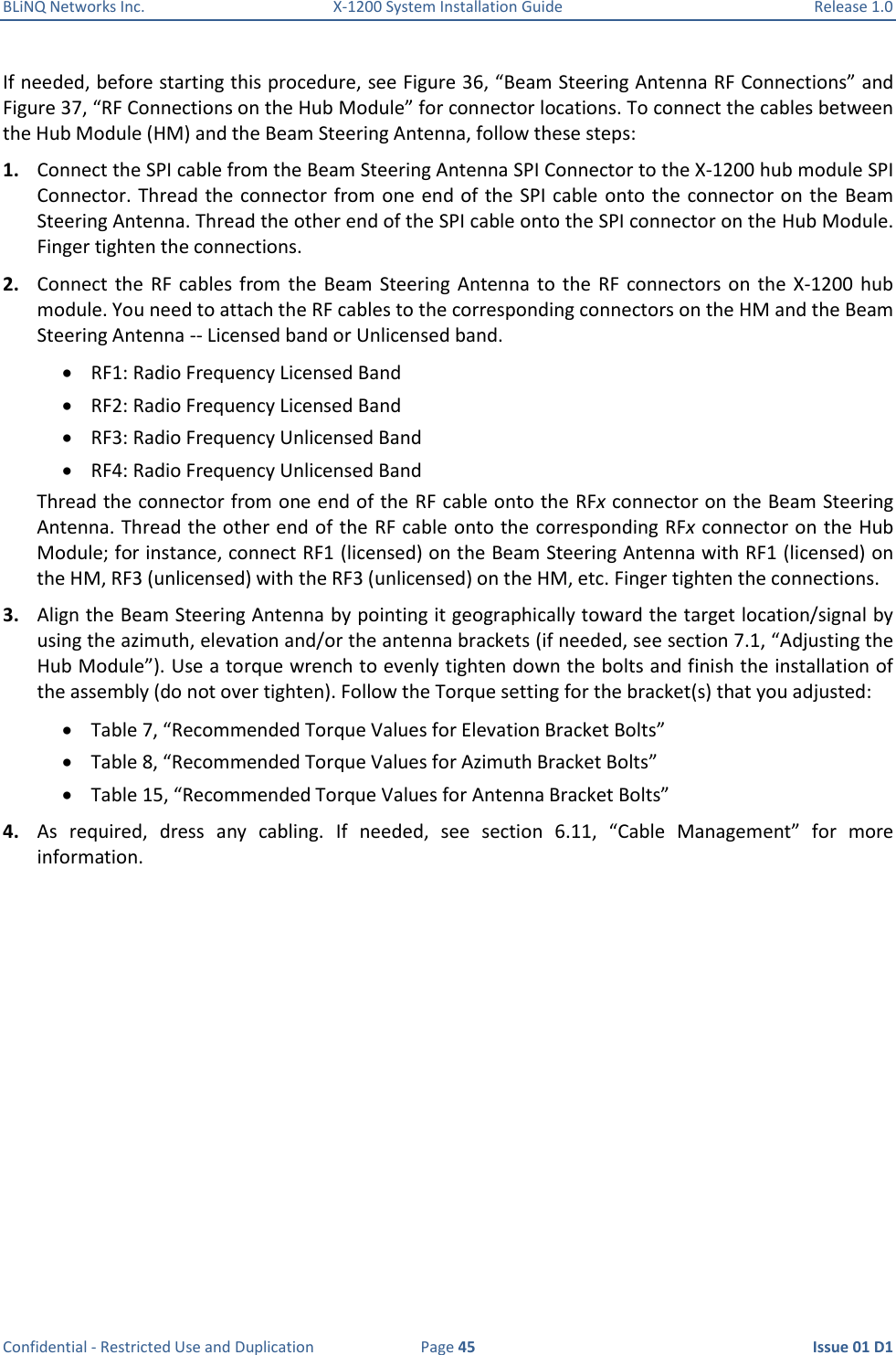 BLiNQ Networks Inc.  X-1200 System Installation Guide  Release 1.0  Confidential - Restricted Use and Duplication  Page 45  Issue 01 D1 If needed, before starting this procedure, see Figure 36, “Beam Steering Antenna RF Connections” and Figure 37, “RF Connections on the Hub Module” for connector locations. To connect the cables between the Hub Module (HM) and the Beam Steering Antenna, follow these steps: 1. Connect the SPI cable from the Beam Steering Antenna SPI Connector to the X-1200 hub module SPI Connector. Thread the connector from one end of the SPI cable  onto the connector on the Beam Steering Antenna. Thread the other end of the SPI cable onto the SPI connector on the Hub Module. Finger tighten the connections. 2. Connect the  RF  cables  from  the Beam  Steering  Antenna  to  the  RF  connectors  on  the  X-1200  hub module. You need to attach the RF cables to the corresponding connectors on the HM and the Beam Steering Antenna -- Licensed band or Unlicensed band.  RF1: Radio Frequency Licensed Band  RF2: Radio Frequency Licensed Band  RF3: Radio Frequency Unlicensed Band  RF4: Radio Frequency Unlicensed Band Thread the connector from one end of the RF cable onto the RFx connector on the Beam Steering Antenna. Thread the other end of the RF cable onto the corresponding RFx connector on the Hub Module; for instance, connect RF1 (licensed) on the Beam Steering Antenna with RF1 (licensed) on the HM, RF3 (unlicensed) with the RF3 (unlicensed) on the HM, etc. Finger tighten the connections. 3. Align the Beam Steering Antenna by pointing it geographically toward the target location/signal by using the azimuth, elevation and/or the antenna brackets (if needed, see section 7.1, “Adjusting the Hub Module”). Use a torque wrench to evenly tighten down the bolts and finish the installation of the assembly (do not over tighten). Follow the Torque setting for the bracket(s) that you adjusted:  Table 7, “Recommended Torque Values for Elevation Bracket Bolts”  Table 8, “Recommended Torque Values for Azimuth Bracket Bolts”  Table 15, “Recommended Torque Values for Antenna Bracket Bolts” 4. As  required,  dress  any  cabling.  If  needed,  see  section  6.11,  “Cable  Management”  for  more information. 