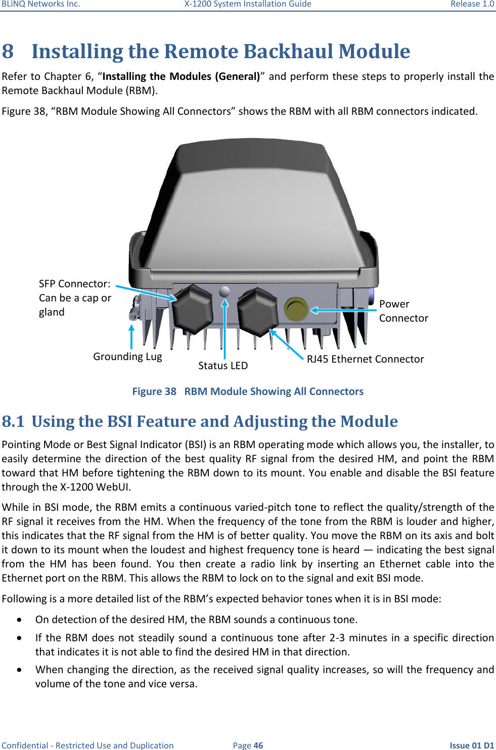 BLiNQ Networks Inc.  X-1200 System Installation Guide  Release 1.0  Confidential - Restricted Use and Duplication  Page 46  Issue 01 D1 8 Installing the Remote Backhaul Module Refer to Chapter 6, “Installing the Modules (General)” and perform these steps to properly install the Remote Backhaul Module (RBM). Figure 38, “RBM Module Showing All Connectors” shows the RBM with all RBM connectors indicated.  Figure 38   RBM Module Showing All Connectors 8.1 Using the BSI Feature and Adjusting the Module Pointing Mode or Best Signal Indicator (BSI) is an RBM operating mode which allows you, the installer, to easily  determine the  direction of  the  best  quality  RF  signal  from  the  desired HM,  and  point the  RBM toward that HM before tightening the RBM down to its mount. You enable and disable the BSI feature through the X-1200 WebUI. While in BSI mode, the RBM emits a continuous varied-pitch tone to reflect the quality/strength of the RF signal it receives from the HM. When the frequency of the tone from the RBM is louder and higher, this indicates that the RF signal from the HM is of better quality. You move the RBM on its axis and bolt it down to its mount when the loudest and highest frequency tone is heard — indicating the best signal from  the  HM  has  been  found.  You  then  create  a  radio  link  by  inserting  an  Ethernet  cable  into  the Ethernet port on the RBM. This allows the RBM to lock on to the signal and exit BSI mode. Following is a more detailed list of the RBM’s expected behavior tones when it is in BSI mode:  On detection of the desired HM, the RBM sounds a continuous tone.  If the  RBM  does  not steadily sound  a  continuous tone after  2-3 minutes in  a specific direction that indicates it is not able to find the desired HM in that direction.  When changing the direction, as the received signal quality increases, so will the frequency and volume of the tone and vice versa. RJ45 Ethernet Connector Grounding Lug Power Connector Status LED SFP Connector: Can be a cap or gland 