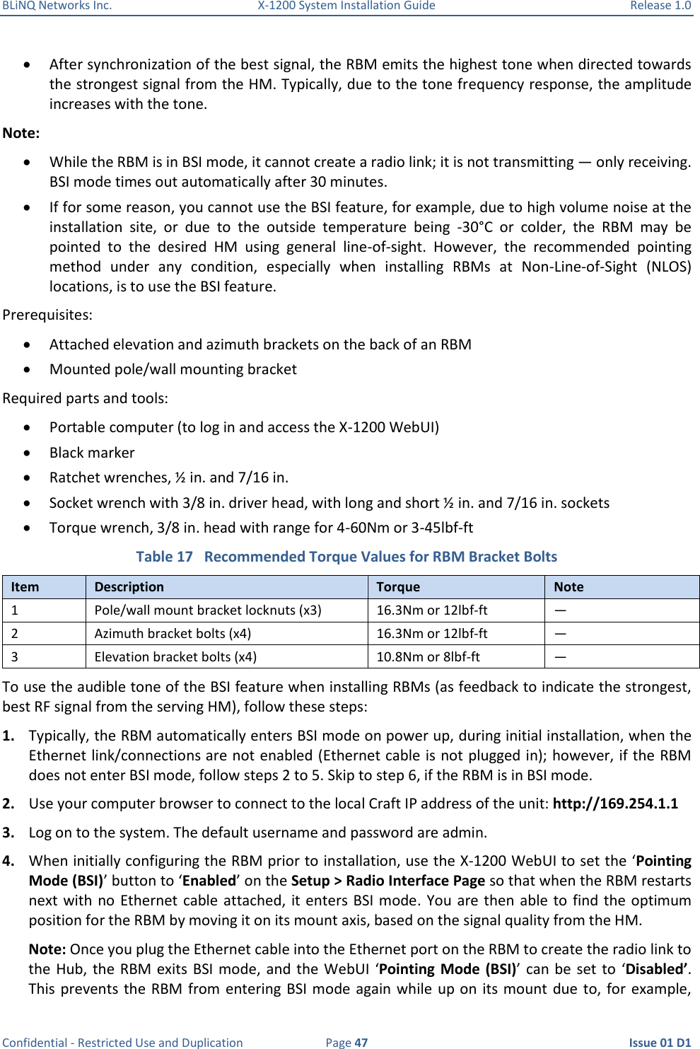 BLiNQ Networks Inc.  X-1200 System Installation Guide  Release 1.0  Confidential - Restricted Use and Duplication  Page 47  Issue 01 D1  After synchronization of the best signal, the RBM emits the highest tone when directed towards the strongest signal from the HM. Typically, due to the tone frequency response, the amplitude increases with the tone. Note:   While the RBM is in BSI mode, it cannot create a radio link; it is not transmitting — only receiving. BSI mode times out automatically after 30 minutes.  If for some reason, you cannot use the BSI feature, for example, due to high volume noise at the installation  site,  or  due  to  the  outside  temperature  being  -30°C  or  colder,  the  RBM  may  be pointed  to  the  desired  HM  using  general  line-of-sight.  However,  the  recommended  pointing method  under  any  condition,  especially  when  installing  RBMs  at  Non-Line-of-Sight  (NLOS) locations, is to use the BSI feature. Prerequisites:  Attached elevation and azimuth brackets on the back of an RBM  Mounted pole/wall mounting bracket Required parts and tools:  Portable computer (to log in and access the X-1200 WebUI)  Black marker  Ratchet wrenches, ½ in. and 7/16 in.  Socket wrench with 3/8 in. driver head, with long and short ½ in. and 7/16 in. sockets  Torque wrench, 3/8 in. head with range for 4-60Nm or 3-45lbf-ft Table 17   Recommended Torque Values for RBM Bracket Bolts Item Description Torque Note 1 Pole/wall mount bracket locknuts (x3) 16.3Nm or 12lbf-ft — 2 Azimuth bracket bolts (x4) 16.3Nm or 12lbf-ft — 3 Elevation bracket bolts (x4) 10.8Nm or 8lbf-ft — To use the audible tone of the BSI feature when installing RBMs (as feedback to indicate the strongest, best RF signal from the serving HM), follow these steps: 1. Typically, the RBM automatically enters BSI mode on power up, during initial installation, when the Ethernet link/connections are not enabled (Ethernet cable is not plugged in); however, if the RBM does not enter BSI mode, follow steps 2 to 5. Skip to step 6, if the RBM is in BSI mode. 2. Use your computer browser to connect to the local Craft IP address of the unit: http://169.254.1.1 3. Log on to the system. The default username and password are admin. 4. When initially configuring the RBM prior to installation, use the X-1200 WebUI to set the ‘Pointing Mode (BSI)’ button to ‘Enabled’ on the Setup &gt; Radio Interface Page so that when the RBM restarts next with  no Ethernet cable attached, it enters BSI mode. You  are then  able to  find the  optimum position for the RBM by moving it on its mount axis, based on the signal quality from the HM.  Note: Once you plug the Ethernet cable into the Ethernet port on the RBM to create the radio link to the Hub,  the RBM exits  BSI mode, and  the WebUI  ‘Pointing Mode (BSI)’  can  be set  to ‘Disabled’. This prevents the  RBM from entering BSI mode  again while up on  its mount  due to, for  example, 