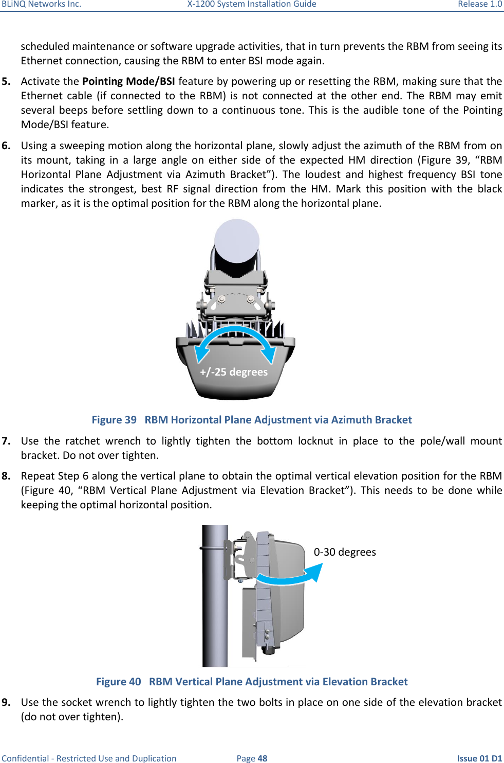 BLiNQ Networks Inc.  X-1200 System Installation Guide  Release 1.0  Confidential - Restricted Use and Duplication  Page 48  Issue 01 D1 scheduled maintenance or software upgrade activities, that in turn prevents the RBM from seeing its Ethernet connection, causing the RBM to enter BSI mode again. 5. Activate the Pointing Mode/BSI feature by powering up or resetting the RBM, making sure that the Ethernet  cable  (if  connected  to  the  RBM)  is  not  connected  at  the  other  end.  The  RBM  may  emit several beeps  before settling down  to  a continuous  tone.  This is  the  audible  tone of  the  Pointing Mode/BSI feature. 6. Using a sweeping motion along the horizontal plane, slowly adjust the azimuth of the RBM from on its  mount,  taking  in  a  large  angle  on  either  side  of  the  expected  HM  direction  (Figure  39,  “RBM Horizontal  Plane  Adjustment  via  Azimuth  Bracket”).  The  loudest  and  highest  frequency  BSI  tone indicates  the  strongest,  best  RF  signal  direction  from  the  HM.  Mark  this  position  with  the  black marker, as it is the optimal position for the RBM along the horizontal plane.    Figure 39   RBM Horizontal Plane Adjustment via Azimuth Bracket 7. Use  the  ratchet  wrench  to  lightly  tighten  the  bottom  locknut  in  place  to  the  pole/wall  mount bracket. Do not over tighten.  8. Repeat Step 6 along the vertical plane to obtain the optimal vertical elevation position for the RBM (Figure  40,  “RBM  Vertical  Plane  Adjustment  via  Elevation  Bracket”).  This  needs  to  be  done  while keeping the optimal horizontal position.   Figure 40   RBM Vertical Plane Adjustment via Elevation Bracket 9. Use the socket wrench to lightly tighten the two bolts in place on one side of the elevation bracket (do not over tighten).  +/-25 degrees  0-30 degrees 