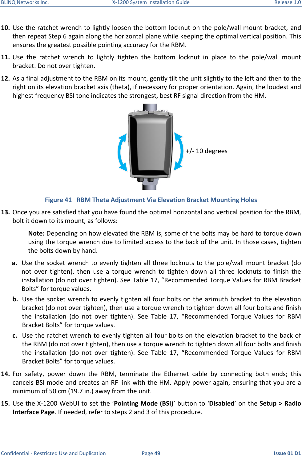 BLiNQ Networks Inc.  X-1200 System Installation Guide  Release 1.0  Confidential - Restricted Use and Duplication  Page 49  Issue 01 D1 10. Use the ratchet wrench to lightly loosen the bottom locknut on the pole/wall mount bracket,  and then repeat Step 6 again along the horizontal plane while keeping the optimal vertical position. This ensures the greatest possible pointing accuracy for the RBM. 11. Use  the  ratchet  wrench  to  lightly  tighten  the  bottom  locknut  in  place  to  the  pole/wall  mount bracket. Do not over tighten.  12. As a final adjustment to the RBM on its mount, gently tilt the unit slightly to the left and then to the right on its elevation bracket axis (theta), if necessary for proper orientation. Again, the loudest and highest frequency BSI tone indicates the strongest, best RF signal direction from the HM.  Figure 41   RBM Theta Adjustment Via Elevation Bracket Mounting Holes 13. Once you are satisfied that you have found the optimal horizontal and vertical position for the RBM, bolt it down to its mount, as follows: Note: Depending on how elevated the RBM is, some of the bolts may be hard to torque down using the torque wrench due to limited access to the back of the unit. In those cases, tighten the bolts down by hand. a. Use the  socket wrench to evenly tighten all three locknuts to  the  pole/wall mount bracket (do not  over  tighten),  then  use  a  torque  wrench  to  tighten  down  all  three  locknuts  to  finish  the installation (do not over tighten). See Table 17, “Recommended Torque Values for RBM Bracket Bolts” for torque values. b. Use the socket wrench to evenly tighten all four bolts on the azimuth bracket to the elevation bracket (do not over tighten), then use a torque wrench to tighten down all four bolts and finish the  installation  (do  not  over  tighten).  See  Table  17,  “Recommended  Torque  Values  for  RBM Bracket Bolts” for torque values. c. Use the ratchet wrench to evenly tighten all four bolts on the elevation bracket to the back of the RBM (do not over tighten), then use a torque wrench to tighten down all four bolts and finish the  installation  (do  not  over  tighten).  See  Table  17,  “Recommended  Torque  Values  for  RBM Bracket Bolts” for torque values. 14. For  safety,  power  down  the  RBM,  terminate  the  Ethernet  cable  by  connecting  both  ends;  this cancels BSI mode and creates an RF link with the HM. Apply power again, ensuring that you are a minimum of 50 cm (19.7 in.) away from the unit. 15. Use the X-1200 WebUI to set the ‘Pointing Mode (BSI)’ button to ‘Disabled’ on the Setup &gt; Radio Interface Page. If needed, refer to steps 2 and 3 of this procedure. +/- 10 degrees 