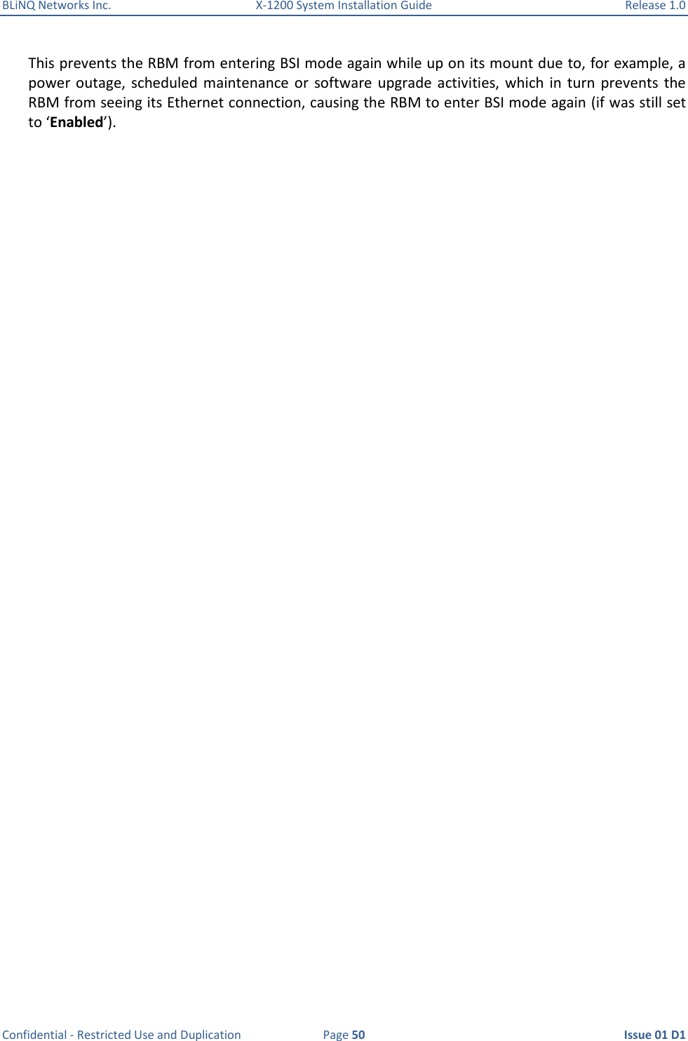 BLiNQ Networks Inc.  X-1200 System Installation Guide  Release 1.0  Confidential - Restricted Use and Duplication  Page 50  Issue 01 D1 This prevents the RBM from entering BSI mode again while up on its mount due to, for example, a power  outage, scheduled  maintenance or  software  upgrade  activities, which  in  turn  prevents  the RBM from seeing its Ethernet connection, causing the RBM to enter BSI mode again (if was still set to ‘Enabled’). 