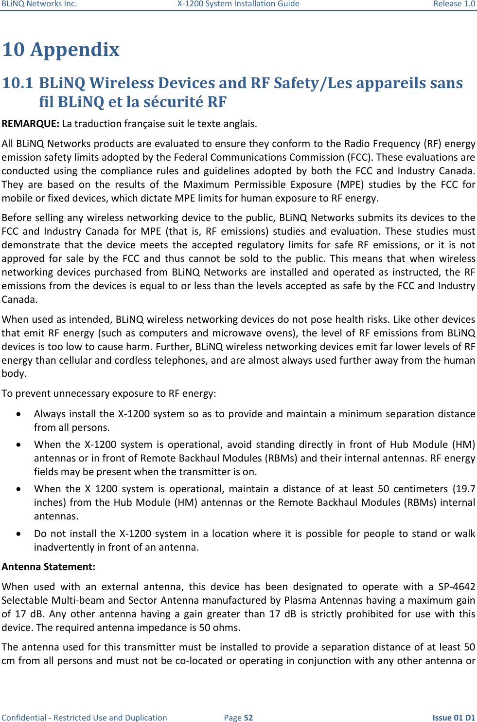 BLiNQ Networks Inc.  X-1200 System Installation Guide  Release 1.0  Confidential - Restricted Use and Duplication  Page 52  Issue 01 D1 10 Appendix 10.1 BLiNQ Wireless Devices and RF Safety/Les appareils sans fil BLiNQ et la sécurité RF REMARQUE: La traduction française suit le texte anglais. All BLiNQ Networks products are evaluated to ensure they conform to the Radio Frequency (RF) energy emission safety limits adopted by the Federal Communications Commission (FCC). These evaluations are conducted  using  the  compliance  rules  and  guidelines  adopted  by  both  the  FCC  and  Industry  Canada. They  are  based  on  the  results  of  the  Maximum  Permissible  Exposure  (MPE)  studies  by  the  FCC  for mobile or fixed devices, which dictate MPE limits for human exposure to RF energy.  Before selling any wireless networking device to the public, BLiNQ Networks submits its devices to the FCC  and  Industry  Canada  for  MPE  (that  is,  RF  emissions)  studies  and  evaluation.  These  studies  must demonstrate  that  the  device  meets  the  accepted  regulatory  limits  for  safe  RF  emissions,  or  it  is  not approved  for  sale  by  the  FCC  and  thus  cannot  be  sold  to  the  public.  This  means  that  when  wireless networking devices  purchased  from  BLiNQ  Networks are  installed  and  operated  as  instructed,  the  RF emissions from the devices is equal to or less than the levels accepted as safe by the FCC and Industry Canada.  When used as intended, BLiNQ wireless networking devices do not pose health risks. Like other devices that emit RF energy (such as computers and microwave ovens), the level of RF emissions from BLiNQ devices is too low to cause harm. Further, BLiNQ wireless networking devices emit far lower levels of RF energy than cellular and cordless telephones, and are almost always used further away from the human body.  To prevent unnecessary exposure to RF energy:  Always install the X-1200 system so as to provide and maintain a minimum separation distance from all persons.  When  the  X-1200  system  is  operational,  avoid  standing  directly  in  front  of  Hub  Module  (HM) antennas or in front of Remote Backhaul Modules (RBMs) and their internal antennas. RF energy fields may be present when the transmitter is on.   When  the  X  1200  system  is  operational,  maintain  a  distance  of  at  least  50  centimeters  (19.7 inches) from the Hub Module (HM) antennas or the Remote Backhaul Modules (RBMs) internal antennas.  Do  not  install the  X-1200 system  in  a  location  where  it  is  possible  for  people  to  stand or  walk inadvertently in front of an antenna. Antenna Statement: When  used  with  an  external  antenna,  this  device  has  been  designated  to  operate  with  a  SP-4642 Selectable Multi-beam and Sector Antenna manufactured by Plasma Antennas having a maximum gain of  17  dB.  Any  other  antenna  having  a  gain  greater  than  17  dB  is  strictly  prohibited  for  use  with  this device. The required antenna impedance is 50 ohms. The antenna used for this transmitter must be installed to provide a separation distance of at least 50 cm from all persons and must not be co-located or operating in conjunction with any other antenna or 