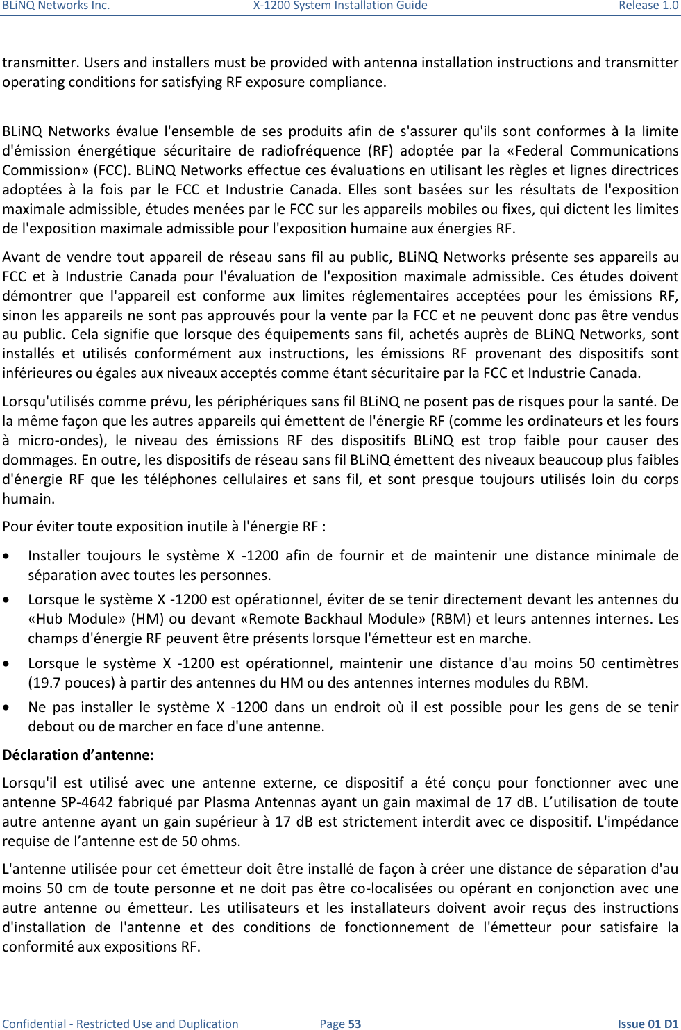 BLiNQ Networks Inc.  X-1200 System Installation Guide  Release 1.0  Confidential - Restricted Use and Duplication  Page 53  Issue 01 D1 transmitter. Users and installers must be provided with antenna installation instructions and transmitter operating conditions for satisfying RF exposure compliance.  BLiNQ  Networks  évalue  l&apos;ensemble  de  ses  produits  afin  de  s&apos;assurer  qu&apos;ils  sont  conformes  à  la  limite d&apos;émission  énergétique  sécuritaire  de  radiofréquence  (RF)  adoptée  par  la  «Federal  Communications Commission» (FCC). BLiNQ Networks effectue ces évaluations en utilisant les règles et lignes directrices adoptées  à  la  fois  par  le  FCC  et  Industrie  Canada.  Elles  sont  basées  sur  les  résultats  de  l&apos;exposition maximale admissible, études menées par le FCC sur les appareils mobiles ou fixes, qui dictent les limites de l&apos;exposition maximale admissible pour l&apos;exposition humaine aux énergies RF. Avant de vendre tout appareil de  réseau sans  fil au  public, BLiNQ Networks présente ses appareils au FCC  et  à  Industrie  Canada  pour  l&apos;évaluation  de  l&apos;exposition  maximale  admissible.  Ces  études  doivent démontrer  que  l&apos;appareil  est  conforme  aux  limites  réglementaires  acceptées  pour  les  émissions  RF, sinon les appareils ne sont pas approuvés pour la vente par la FCC et ne peuvent donc pas être vendus au public. Cela signifie que lorsque des équipements sans fil, achetés auprès de BLiNQ Networks, sont installés  et  utilisés  conformément  aux  instructions,  les  émissions  RF  provenant  des  dispositifs  sont inférieures ou égales aux niveaux acceptés comme étant sécuritaire par la FCC et Industrie Canada. Lorsqu&apos;utilisés comme prévu, les périphériques sans fil BLiNQ ne posent pas de risques pour la santé. De la même façon que les autres appareils qui émettent de l&apos;énergie RF (comme les ordinateurs et les fours à  micro-ondes),  le  niveau  des  émissions  RF  des  dispositifs  BLiNQ  est  trop  faible  pour  causer  des dommages. En outre, les dispositifs de réseau sans fil BLiNQ émettent des niveaux beaucoup plus faibles d&apos;énergie  RF  que  les  téléphones  cellulaires  et  sans  fil,  et  sont  presque  toujours  utilisés  loin  du  corps humain. Pour éviter toute exposition inutile à l&apos;énergie RF :  Installer  toujours  le  système  X  -1200  afin  de  fournir  et  de  maintenir  une  distance  minimale  de séparation avec toutes les personnes.  Lorsque le système X -1200 est opérationnel, éviter de se tenir directement devant les antennes du «Hub Module» (HM) ou devant «Remote Backhaul Module» (RBM) et leurs antennes internes. Les champs d&apos;énergie RF peuvent être présents lorsque l&apos;émetteur est en marche.  Lorsque  le  système  X  -1200  est  opérationnel,  maintenir  une  distance  d&apos;au  moins  50  centimètres (19.7 pouces) à partir des antennes du HM ou des antennes internes modules du RBM.  Ne  pas  installer  le  système  X  -1200  dans  un  endroit  où  il  est  possible  pour  les  gens  de  se  tenir debout ou de marcher en face d&apos;une antenne. Déclaration d’antenne: Lorsqu&apos;il  est  utilisé  avec  une  antenne  externe,  ce  dispositif  a  été  conçu  pour  fonctionner  avec  une antenne SP-4642 fabriqué par Plasma Antennas ayant un gain maximal de 17 dB. L’utilisation de toute autre antenne ayant un gain supérieur à 17 dB est strictement interdit avec ce dispositif. L&apos;impédance requise de l’antenne est de 50 ohms. L&apos;antenne utilisée pour cet émetteur doit être installé de façon à créer une distance de séparation d&apos;au moins 50 cm de toute personne et ne  doit  pas être co-localisées ou opérant en conjonction avec une autre  antenne  ou  émetteur.  Les  utilisateurs  et  les  installateurs  doivent  avoir  reçus  des  instructions d&apos;installation  de  l&apos;antenne  et  des  conditions  de  fonctionnement  de  l&apos;émetteur  pour  satisfaire  la conformité aux expositions RF. 