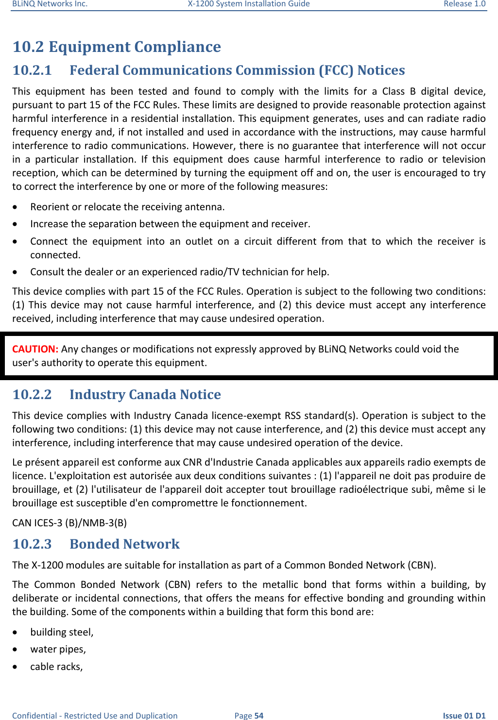 BLiNQ Networks Inc.  X-1200 System Installation Guide  Release 1.0  Confidential - Restricted Use and Duplication  Page 54  Issue 01 D1 10.2 Equipment Compliance 10.2.1 Federal Communications Commission (FCC) Notices This  equipment  has  been  tested  and  found  to  comply  with  the  limits  for  a  Class  B  digital  device, pursuant to part 15 of the FCC Rules. These limits are designed to provide reasonable protection against harmful interference in a residential installation. This equipment generates, uses and can radiate radio frequency energy and, if not installed and used in accordance with the instructions, may cause harmful interference to radio communications. However, there is no guarantee that interference will not occur in  a  particular  installation.  If  this  equipment  does  cause  harmful  interference  to  radio  or  television reception, which can be determined by turning the equipment off and on, the user is encouraged to try to correct the interference by one or more of the following measures:  Reorient or relocate the receiving antenna.  Increase the separation between the equipment and receiver.  Connect  the  equipment  into  an  outlet  on  a  circuit  different  from  that  to  which  the  receiver  is connected.  Consult the dealer or an experienced radio/TV technician for help. This device complies with part 15 of the FCC Rules. Operation is subject to the following two conditions: (1)  This  device may  not  cause  harmful  interference, and  (2)  this  device  must  accept  any  interference received, including interference that may cause undesired operation. CAUTION: Any changes or modifications not expressly approved by BLiNQ Networks could void the user&apos;s authority to operate this equipment. 10.2.2 Industry Canada Notice This device complies with Industry Canada licence-exempt RSS standard(s). Operation is subject to the following two conditions: (1) this device may not cause interference, and (2) this device must accept any interference, including interference that may cause undesired operation of the device. Le présent appareil est conforme aux CNR d&apos;Industrie Canada applicables aux appareils radio exempts de licence. L&apos;exploitation est autorisée aux deux conditions suivantes : (1) l&apos;appareil ne doit pas produire de brouillage, et (2) l&apos;utilisateur de l&apos;appareil doit accepter tout brouillage radioélectrique subi, même si le brouillage est susceptible d&apos;en compromettre le fonctionnement. CAN ICES-3 (B)/NMB-3(B) 10.2.3 Bonded Network The X-1200 modules are suitable for installation as part of a Common Bonded Network (CBN). The  Common  Bonded  Network  (CBN)  refers  to  the  metallic  bond  that  forms  within  a  building,  by deliberate or incidental connections, that offers the means for effective bonding and grounding within the building. Some of the components within a building that form this bond are:  building steel,  water pipes,  cable racks, 