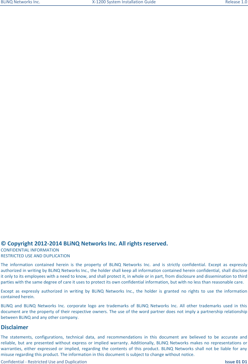 BLiNQ Networks Inc.  X-1200 System Installation Guide  Release 1.0  Confidential - Restricted Use and Duplication    Issue 01 D1    © Copyright 2012-2014 BLiNQ Networks Inc. All rights reserved. CONFIDENTIAL INFORMATION RESTRICTED USE AND DUPLICATION The  information  contained  herein  is  the  property  of  BLiNQ  Networks  Inc.  and  is  strictly  confidential.  Except  as  expressly authorized in writing by BLiNQ Networks Inc., the holder shall keep all information contained herein confidential, shall disclose it only to its employees with a need to know, and shall protect it, in whole or in part, from disclosure and dissemination to third parties with the same degree of care it uses to protect its own confidential information, but with no less than reasonable care. Except  as  expressly  authorized  in  writing  by  BLiNQ  Networks  Inc.,  the  holder  is  granted  no  rights  to  use  the  information contained herein. BLiNQ  and  BLiNQ  Networks  Inc.  corporate  logo  are  trademarks  of  BLiNQ  Networks  Inc.  All  other  trademarks  used  in  this document are the property of their respective owners. The use of the word partner does  not imply a partnership relationship between BLiNQ and any other company. Disclaimer   The  statements,  configurations,  technical  data,  and  recommendations  in  this  document  are  believed  to  be  accurate  and reliable, but are presented without  express or  implied warranty.  Additionally,  BLiNQ Networks  makes  no  representations  or warranties,  either  expressed  or  implied,  regarding  the  contents  of  this  product.  BLiNQ  Networks  shall  not  be  liable  for  any misuse regarding this product. The information in this document is subject to change without notice. 