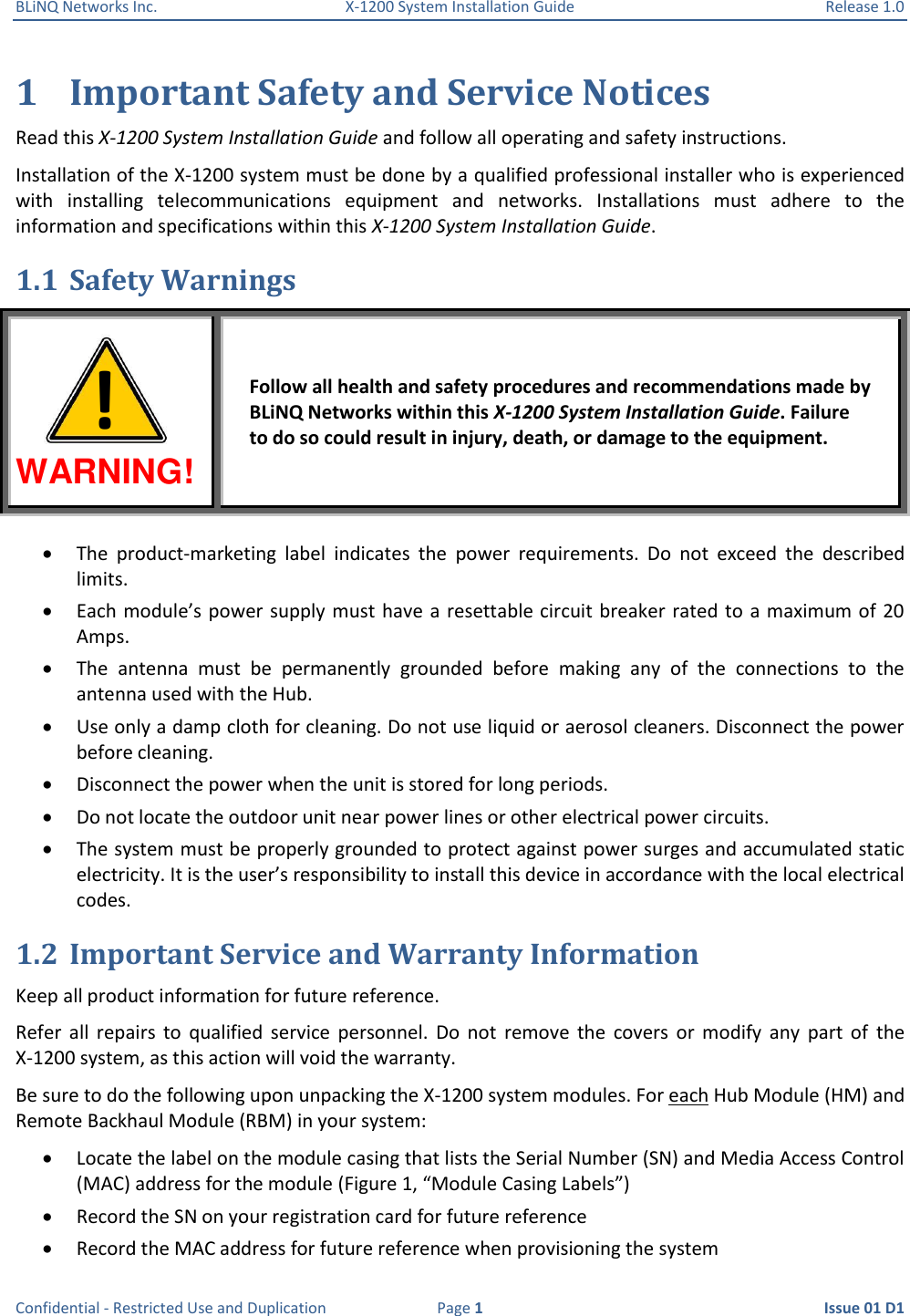 BLiNQ Networks Inc.  X-1200 System Installation Guide  Release 1.0  Confidential - Restricted Use and Duplication  Page 1  Issue 01 D1  1 Important Safety and Service Notices Read this X-1200 System Installation Guide and follow all operating and safety instructions. Installation of the X-1200 system must be done by a qualified professional installer who is experienced with  installing  telecommunications  equipment  and  networks.  Installations  must  adhere  to  the information and specifications within this X-1200 System Installation Guide. 1.1 Safety Warnings WARNING! Follow all health and safety procedures and recommendations made by BLiNQ Networks within this X-1200 System Installation Guide. Failure to do so could result in injury, death, or damage to the equipment.  The  product-marketing  label  indicates  the  power  requirements.  Do  not  exceed  the  described limits.  Each module’s power supply must have a resettable circuit breaker rated to  a maximum of 20 Amps.  The  antenna  must  be  permanently  grounded  before  making  any  of  the  connections  to  the antenna used with the Hub.  Use only a damp cloth for cleaning. Do not use liquid or aerosol cleaners. Disconnect the power before cleaning.  Disconnect the power when the unit is stored for long periods.  Do not locate the outdoor unit near power lines or other electrical power circuits.  The system must be properly grounded to protect against power surges and accumulated static electricity. It is the user’s responsibility to install this device in accordance with the local electrical codes. 1.2 Important Service and Warranty Information Keep all product information for future reference. Refer  all  repairs  to  qualified  service  personnel.  Do  not  remove  the  covers  or  modify  any  part  of  the X-1200 system, as this action will void the warranty. Be sure to do the following upon unpacking the X-1200 system modules. For each Hub Module (HM) and Remote Backhaul Module (RBM) in your system:  Locate the label on the module casing that lists the Serial Number (SN) and Media Access Control (MAC) address for the module (Figure 1, “Module Casing Labels”)  Record the SN on your registration card for future reference  Record the MAC address for future reference when provisioning the system ! 