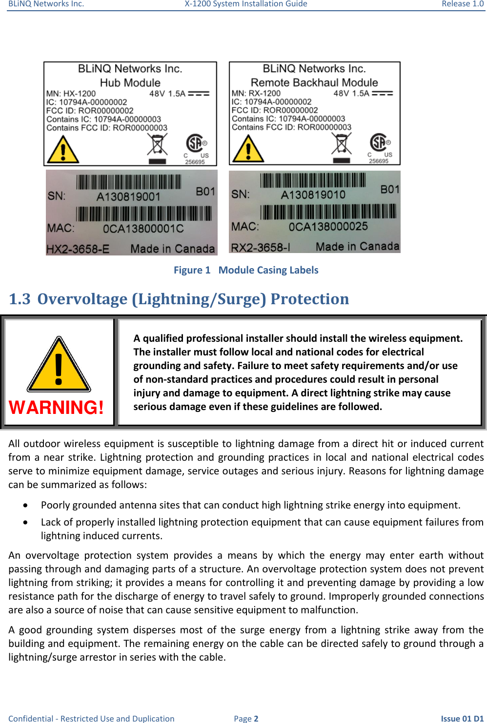 BLiNQ Networks Inc.  X-1200 System Installation Guide  Release 1.0  Confidential - Restricted Use and Duplication  Page 2  Issue 01 D1   Figure 1   Module Casing Labels 1.3 Overvoltage (Lightning/Surge) Protection WARNING! A qualified professional installer should install the wireless equipment. The installer must follow local and national codes for electrical grounding and safety. Failure to meet safety requirements and/or use of non-standard practices and procedures could result in personal injury and damage to equipment. A direct lightning strike may cause serious damage even if these guidelines are followed. All outdoor wireless equipment is susceptible to lightning damage from a direct hit or induced current from  a  near strike.  Lightning  protection  and  grounding practices  in  local and  national electrical  codes serve to minimize equipment damage, service outages and serious injury. Reasons for lightning damage can be summarized as follows:  Poorly grounded antenna sites that can conduct high lightning strike energy into equipment.  Lack of properly installed lightning protection equipment that can cause equipment failures from lightning induced currents. An  overvoltage  protection  system  provides  a  means  by  which  the  energy  may  enter  earth  without passing through and damaging parts of a structure. An overvoltage protection system does not prevent lightning from striking; it provides a means for controlling it and preventing damage by providing a low resistance path for the discharge of energy to travel safely to ground. Improperly grounded connections are also a source of noise that can cause sensitive equipment to malfunction. A  good  grounding  system  disperses  most  of  the  surge  energy  from  a  lightning  strike  away  from  the building and equipment. The remaining energy on the cable can be directed safely to ground through a lightning/surge arrestor in series with the cable. ! 