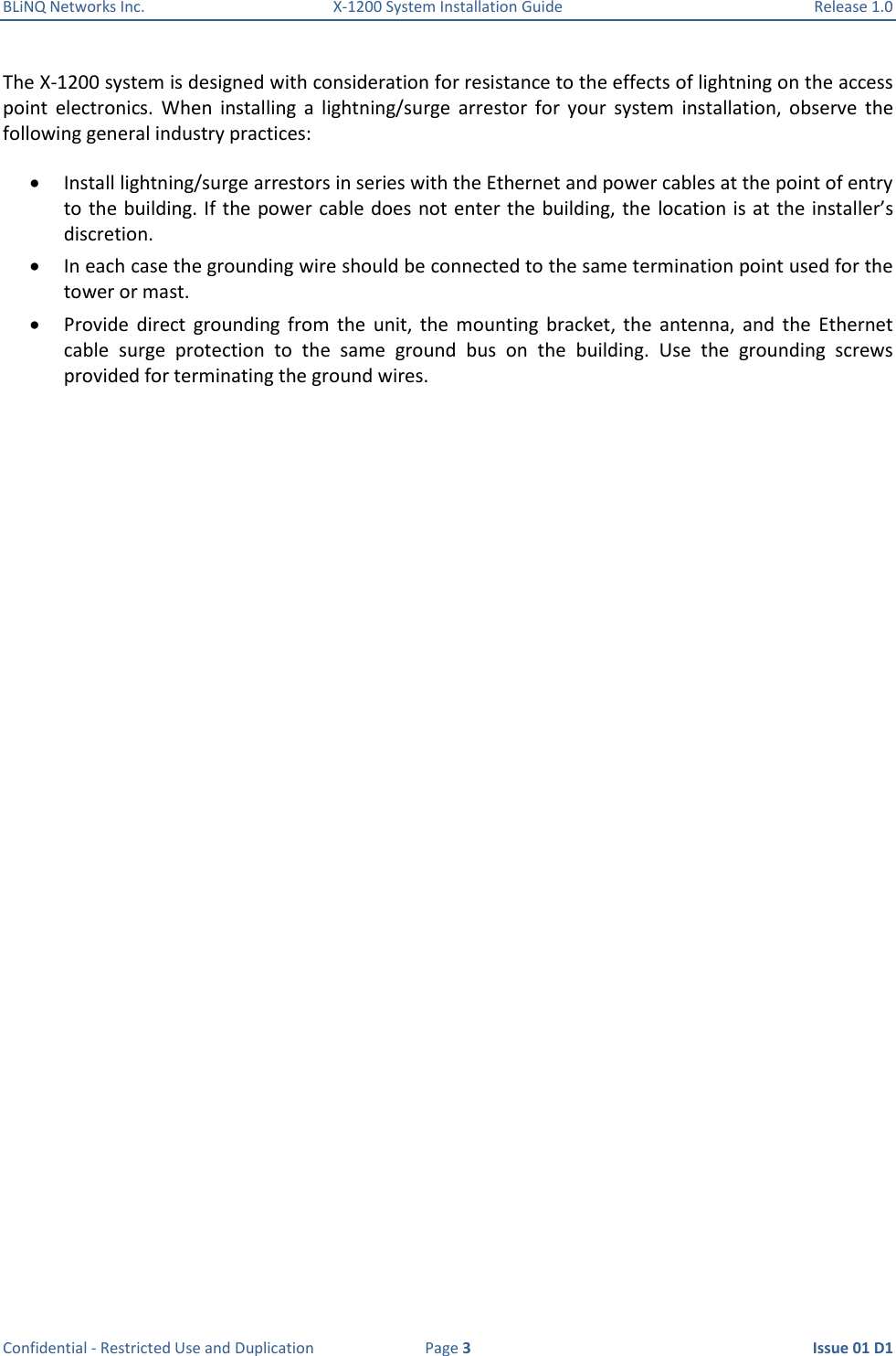 BLiNQ Networks Inc.  X-1200 System Installation Guide  Release 1.0  Confidential - Restricted Use and Duplication  Page 3  Issue 01 D1 The X-1200 system is designed with consideration for resistance to the effects of lightning on the access point  electronics.  When  installing  a  lightning/surge  arrestor  for  your  system  installation,  observe  the following general industry practices:  Install lightning/surge arrestors in series with the Ethernet and power cables at the point of entry to the building. If  the power cable does not enter the building, the  location is at  the installer’s discretion.  In each case the grounding wire should be connected to the same termination point used for the tower or mast.  Provide  direct  grounding  from  the  unit,  the  mounting  bracket,  the  antenna,  and  the  Ethernet cable  surge  protection  to  the  same  ground  bus  on  the  building.  Use  the  grounding  screws provided for terminating the ground wires. 