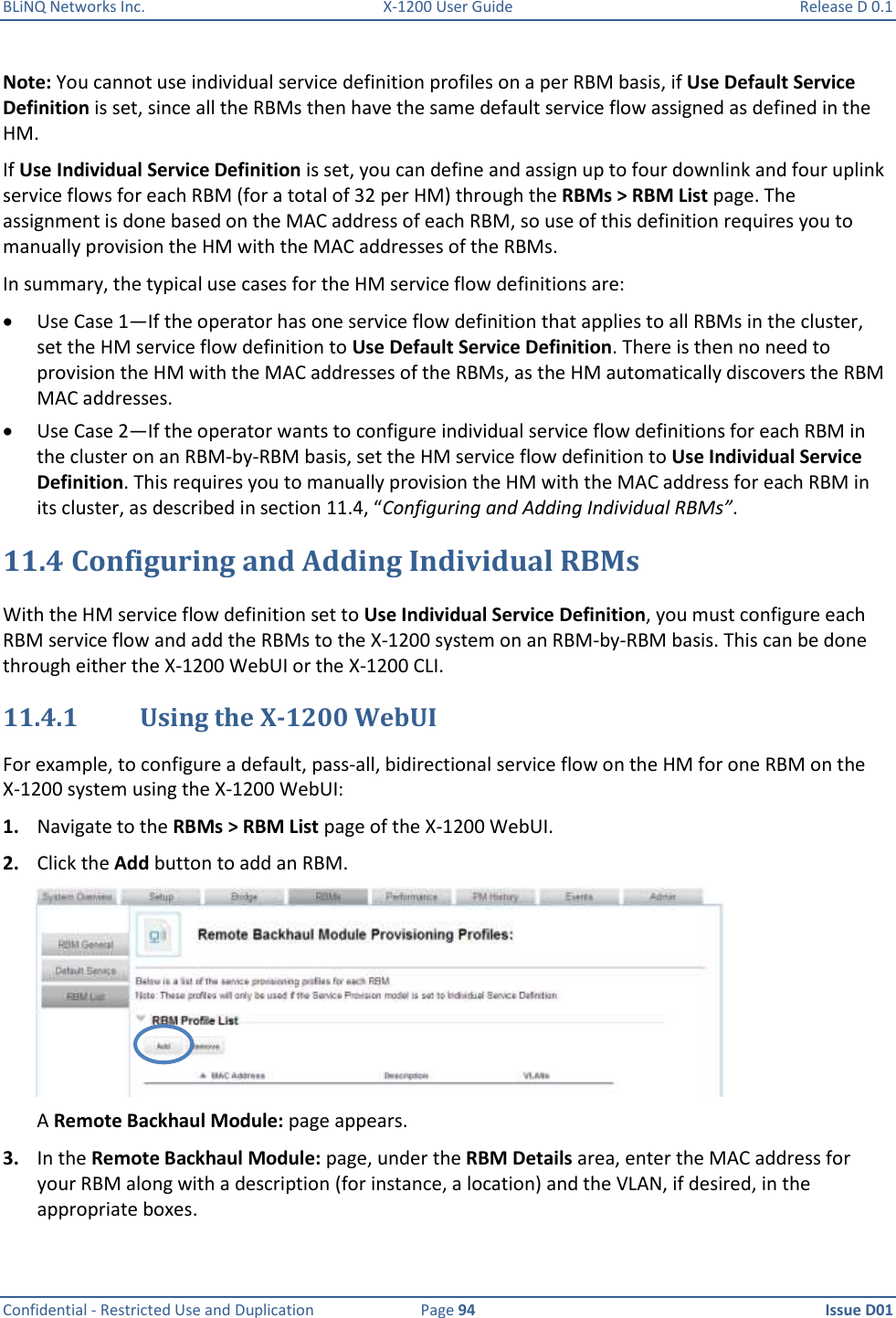 BLiNQ Networks Inc.  X-1200 User Guide  Release D 0.1  Confidential - Restricted Use and Duplication  Page 94  Issue D01     Note: You cannot use individual service definition profiles on a per RBM basis, if Use Default Service Definition is set, since all the RBMs then have the same default service flow assigned as defined in the HM. If Use Individual Service Definition is set, you can define and assign up to four downlink and four uplink service flows for each RBM (for a total of 32 per HM) through the RBMs &gt; RBM List page. The assignment is done based on the MAC address of each RBM, so use of this definition requires you to manually provision the HM with the MAC addresses of the RBMs.  In summary, the typical use cases for the HM service flow definitions are:   Use Case 1—If the operator has one service flow definition that applies to all RBMs in the cluster, set the HM service flow definition to Use Default Service Definition. There is then no need to provision the HM with the MAC addresses of the RBMs, as the HM automatically discovers the RBM MAC addresses.   Use Case 2—If the operator wants to configure individual service flow definitions for each RBM in the cluster on an RBM-by-RBM basis, set the HM service flow definition to Use Individual Service Definition. This requires you to manually provision the HM with the MAC address for each RBM in its cluster, as described in section 11.4, “Configuring and Adding Individual RBMs”.  11.4 Configuring and Adding Individual RBMs With the HM service flow definition set to Use Individual Service Definition, you must configure each RBM service flow and add the RBMs to the X-1200 system on an RBM-by-RBM basis. This can be done through either the X-1200 WebUI or the X-1200 CLI. 11.4.1 Using the X-1200 WebUI For example, to configure a default, pass-all, bidirectional service flow on the HM for one RBM on the X-1200 system using the X-1200 WebUI:  1. Navigate to the RBMs &gt; RBM List page of the X-1200 WebUI.  2. Click the Add button to add an RBM.  A Remote Backhaul Module: page appears. 3. In the Remote Backhaul Module: page, under the RBM Details area, enter the MAC address for your RBM along with a description (for instance, a location) and the VLAN, if desired, in the appropriate boxes. 