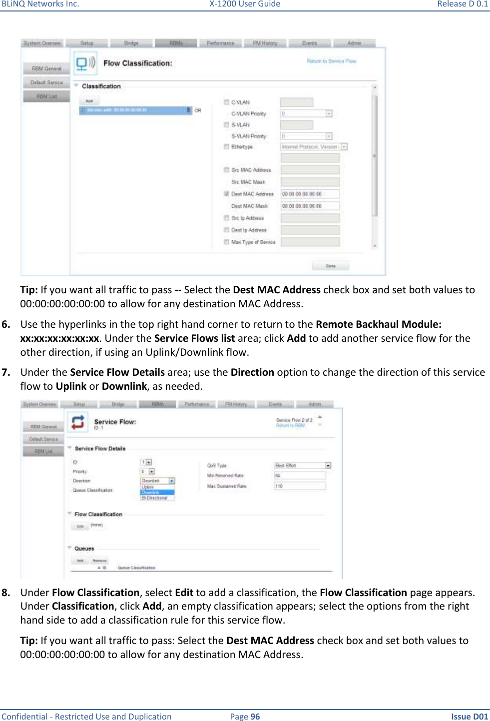 BLiNQ Networks Inc.  X-1200 User Guide  Release D 0.1  Confidential - Restricted Use and Duplication  Page 96  Issue D01      Tip: If you want all traffic to pass -- Select the Dest MAC Address check box and set both values to 00:00:00:00:00:00 to allow for any destination MAC Address. 6. Use the hyperlinks in the top right hand corner to return to the Remote Backhaul Module: xx:xx:xx:xx:xx:xx. Under the Service Flows list area; click Add to add another service flow for the other direction, if using an Uplink/Downlink flow. 7. Under the Service Flow Details area; use the Direction option to change the direction of this service flow to Uplink or Downlink, as needed.  8. Under Flow Classification, select Edit to add a classification, the Flow Classification page appears. Under Classification, click Add, an empty classification appears; select the options from the right hand side to add a classification rule for this service flow. Tip: If you want all traffic to pass: Select the Dest MAC Address check box and set both values to 00:00:00:00:00:00 to allow for any destination MAC Address. 