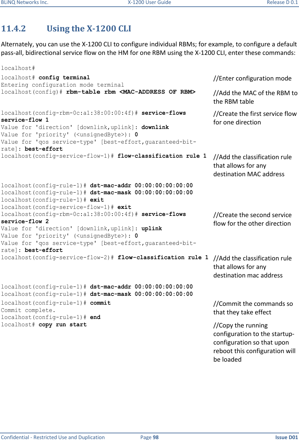 BLiNQ Networks Inc.  X-1200 User Guide  Release D 0.1  Confidential - Restricted Use and Duplication  Page 98  Issue D01     11.4.2 Using the X-1200 CLI Alternately, you can use the X-1200 CLI to configure individual RBMs; for example, to configure a default pass-all, bidirectional service flow on the HM for one RBM using the X-1200 CLI, enter these commands:  localhost#  localhost# config terminal  Entering configuration mode terminal //Enter configuration mode  localhost(config)# rbm-table rbm &lt;MAC-ADDRESS OF RBM&gt; //Add the MAC of the RBM to the RBM table localhost(config-rbm-0c:a1:38:00:00:4f)# service-flows service-flow 1  //Create the first service flow for one direction Value for &apos;direction&apos; [downlink,uplink]: downlink Value for &apos;priority&apos; (&lt;unsignedByte&gt;): 0 Value for &apos;qos service-type&apos; [best-effort,guaranteed-bit-rate]: best-effort localhost(config-service-flow-1)# flow-classification rule 1 //Add the classification rule that allows for any destination MAC address localhost(config-rule-1)# dst-mac-addr 00:00:00:00:00:00 localhost(config-rule-1)# dst-mac-mask 00:00:00:00:00:00 localhost(config-rule-1)# exit localhost(config-service-flow-1)# exit  localhost(config-rbm-0c:a1:38:00:00:4f)# service-flows service-flow 2 //Create the second service flow for the other direction Value for &apos;direction&apos; [downlink,uplink]: uplink Value for &apos;priority&apos; (&lt;unsignedByte&gt;): 0 Value for &apos;qos service-type&apos; [best-effort,guaranteed-bit-rate]: best-effort localhost(config-service-flow-2)# flow-classification rule 1 //Add the classification rule that allows for any destination mac address localhost(config-rule-1)# dst-mac-addr 00:00:00:00:00:00 localhost(config-rule-1)# dst-mac-mask 00:00:00:00:00:00  localhost(config-rule-1)# commit //Commit the commands so that they take effect Commit complete. localhost(config-rule-1)# end localhost# copy run start    //Copy the running configuration to the startup-configuration so that upon reboot this configuration will be loaded 