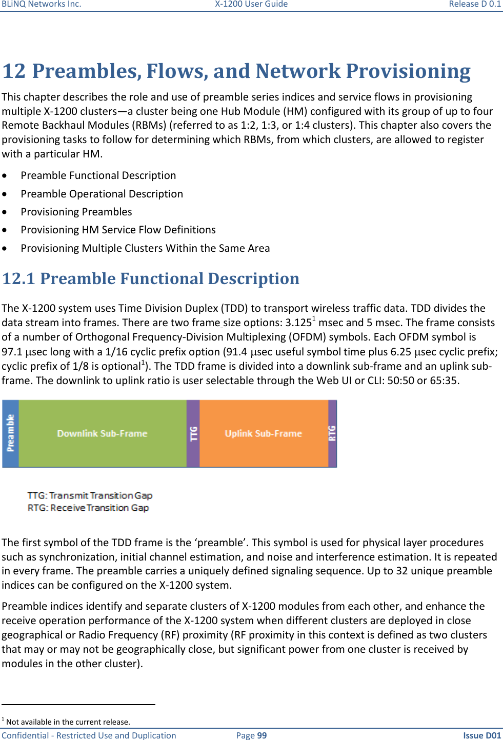 BLiNQ Networks Inc.  X-1200 User Guide  Release D 0.1  Confidential - Restricted Use and Duplication  Page 99  Issue D01     12 Preambles, Flows, and Network Provisioning This chapter describes the role and use of preamble series indices and service flows in provisioning multiple X-1200 clusters—a cluster being one Hub Module (HM) configured with its group of up to four Remote Backhaul Modules (RBMs) (referred to as 1:2, 1:3, or 1:4 clusters). This chapter also covers the provisioning tasks to follow for determining which RBMs, from which clusters, are allowed to register with a particular HM.   Preamble Functional Description  Preamble Operational Description  Provisioning Preambles  Provisioning HM Service Flow Definitions  Provisioning Multiple Clusters Within the Same Area 12.1 Preamble Functional Description The X-1200 system uses Time Division Duplex (TDD) to transport wireless traffic data. TDD divides the data stream into frames. There are two frame size options: 3.1251 msec and 5 msec. The frame consists of a number of Orthogonal Frequency-Division Multiplexing (OFDM) symbols. Each OFDM symbol is 97.1 sec long with a 1/16 cyclic prefix option (91.4sec useful symbol time plus 6.25 sec cyclic prefix; cyclic prefix of 1/8 is optional1). The TDD frame is divided into a downlink sub-frame and an uplink sub-frame. The downlink to uplink ratio is user selectable through the Web UI or CLI: 50:50 or 65:35.   The first symbol of the TDD frame is the ‘preamble’. This symbol is used for physical layer procedures such as synchronization, initial channel estimation, and noise and interference estimation. It is repeated in every frame. The preamble carries a uniquely defined signaling sequence. Up to 32 unique preamble indices can be configured on the X-1200 system. Preamble indices identify and separate clusters of X-1200 modules from each other, and enhance the receive operation performance of the X-1200 system when different clusters are deployed in close geographical or Radio Frequency (RF) proximity (RF proximity in this context is defined as two clusters that may or may not be geographically close, but significant power from one cluster is received by modules in the other cluster).                                                            1 Not available in the current release.  