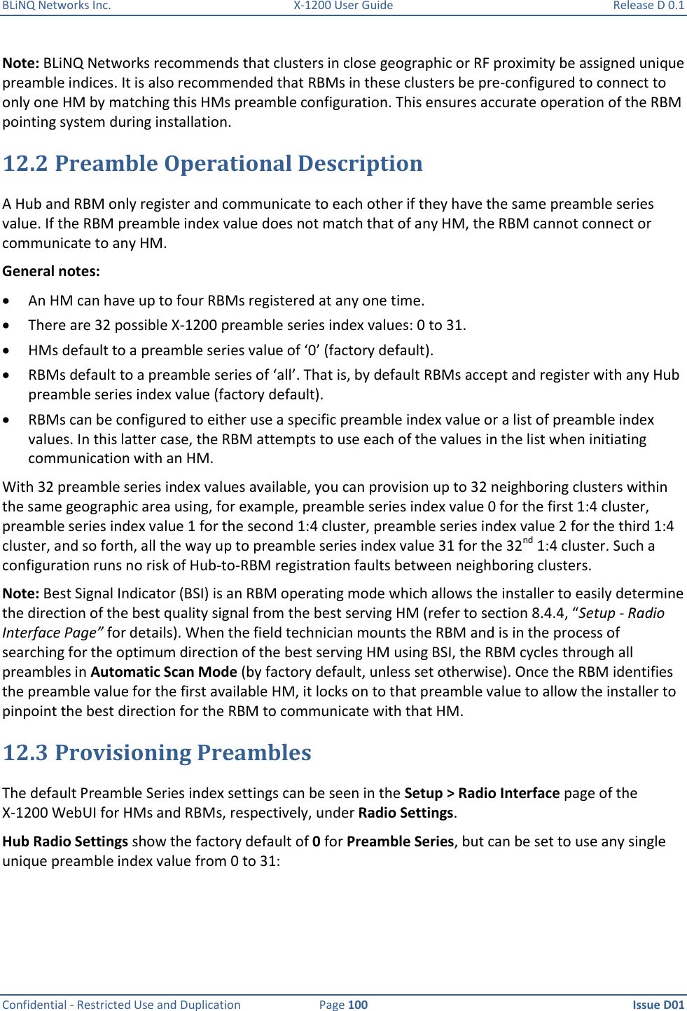 BLiNQ Networks Inc.  X-1200 User Guide  Release D 0.1  Confidential - Restricted Use and Duplication  Page 100  Issue D01     Note: BLiNQ Networks recommends that clusters in close geographic or RF proximity be assigned unique preamble indices. It is also recommended that RBMs in these clusters be pre-configured to connect to only one HM by matching this HMs preamble configuration. This ensures accurate operation of the RBM pointing system during installation. 12.2 Preamble Operational Description A Hub and RBM only register and communicate to each other if they have the same preamble series value. If the RBM preamble index value does not match that of any HM, the RBM cannot connect or communicate to any HM.  General notes:  An HM can have up to four RBMs registered at any one time.  There are 32 possible X-1200 preamble series index values: 0 to 31.  HMs default to a preamble series value of ‘0’ (factory default).   RBMs default to a preamble series of ‘all’. That is, by default RBMs accept and register with any Hub preamble series index value (factory default).  RBMs can be configured to either use a specific preamble index value or a list of preamble index values. In this latter case, the RBM attempts to use each of the values in the list when initiating communication with an HM. With 32 preamble series index values available, you can provision up to 32 neighboring clusters within the same geographic area using, for example, preamble series index value 0 for the first 1:4 cluster, preamble series index value 1 for the second 1:4 cluster, preamble series index value 2 for the third 1:4 cluster, and so forth, all the way up to preamble series index value 31 for the 32nd 1:4 cluster. Such a configuration runs no risk of Hub-to-RBM registration faults between neighboring clusters.  Note: Best Signal Indicator (BSI) is an RBM operating mode which allows the installer to easily determine the direction of the best quality signal from the best serving HM (refer to section 8.4.4, “Setup - Radio Interface Page” for details). When the field technician mounts the RBM and is in the process of searching for the optimum direction of the best serving HM using BSI, the RBM cycles through all preambles in Automatic Scan Mode (by factory default, unless set otherwise). Once the RBM identifies the preamble value for the first available HM, it locks on to that preamble value to allow the installer to pinpoint the best direction for the RBM to communicate with that HM. 12.3 Provisioning Preambles The default Preamble Series index settings can be seen in the Setup &gt; Radio Interface page of the X-1200 WebUI for HMs and RBMs, respectively, under Radio Settings.  Hub Radio Settings show the factory default of 0 for Preamble Series, but can be set to use any single unique preamble index value from 0 to 31: 