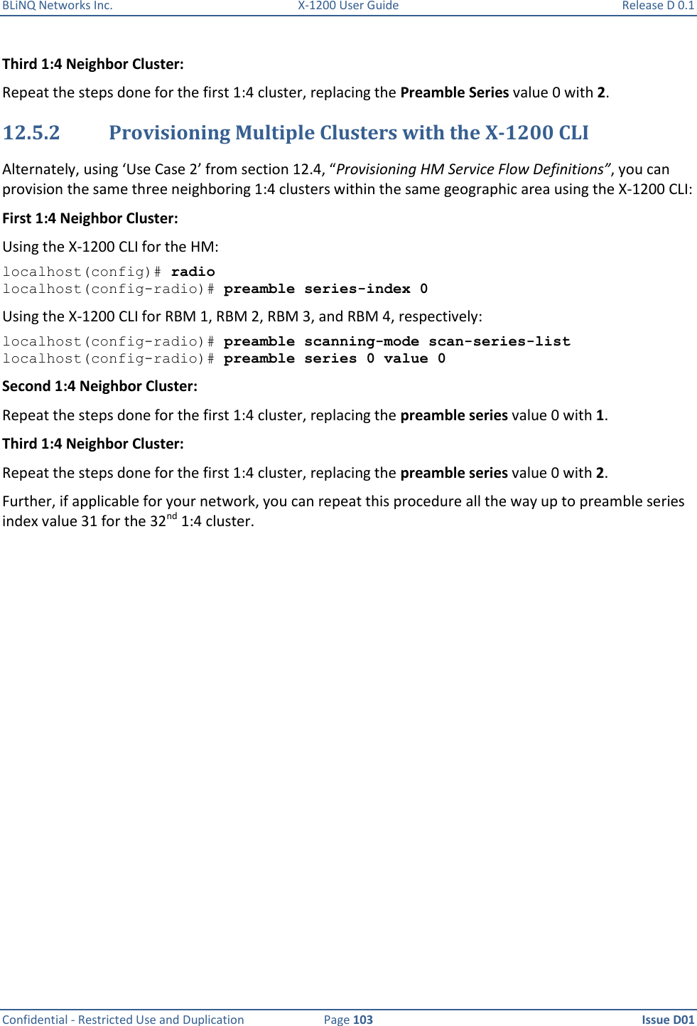 BLiNQ Networks Inc.  X-1200 User Guide  Release D 0.1  Confidential - Restricted Use and Duplication  Page 103  Issue D01     Third 1:4 Neighbor Cluster: Repeat the steps done for the first 1:4 cluster, replacing the Preamble Series value 0 with 2.  12.5.2 Provisioning Multiple Clusters with the X-1200 CLI Alternately, using ‘Use Case 2’ from section 12.4, “Provisioning HM Service Flow Definitions”, you can provision the same three neighboring 1:4 clusters within the same geographic area using the X-1200 CLI: First 1:4 Neighbor Cluster: Using the X-1200 CLI for the HM:  localhost(config)# radio localhost(config-radio)# preamble series-index 0 Using the X-1200 CLI for RBM 1, RBM 2, RBM 3, and RBM 4, respectively: localhost(config-radio)# preamble scanning-mode scan-series-list localhost(config-radio)# preamble series 0 value 0 Second 1:4 Neighbor Cluster: Repeat the steps done for the first 1:4 cluster, replacing the preamble series value 0 with 1.  Third 1:4 Neighbor Cluster: Repeat the steps done for the first 1:4 cluster, replacing the preamble series value 0 with 2.  Further, if applicable for your network, you can repeat this procedure all the way up to preamble series index value 31 for the 32nd 1:4 cluster.  