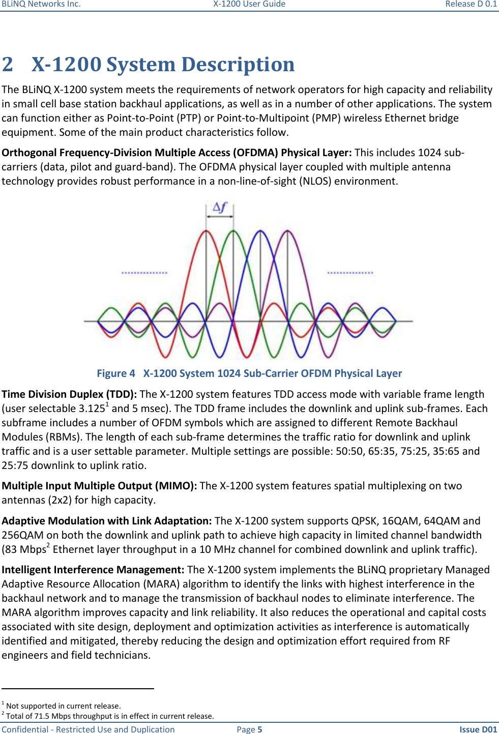 BLiNQ Networks Inc.  X-1200 User Guide  Release D 0.1  Confidential - Restricted Use and Duplication  Page 5  Issue D01     2 X-1200 System Description The BLiNQ X-1200 system meets the requirements of network operators for high capacity and reliability in small cell base station backhaul applications, as well as in a number of other applications. The system can function either as Point-to-Point (PTP) or Point-to-Multipoint (PMP) wireless Ethernet bridge equipment. Some of the main product characteristics follow.  Orthogonal Frequency-Division Multiple Access (OFDMA) Physical Layer: This includes 1024 sub-carriers (data, pilot and guard-band). The OFDMA physical layer coupled with multiple antenna technology provides robust performance in a non-line-of-sight (NLOS) environment.  Figure 4   X-1200 System 1024 Sub-Carrier OFDM Physical Layer Time Division Duplex (TDD): The X-1200 system features TDD access mode with variable frame length (user selectable 3.1251 and 5 msec). The TDD frame includes the downlink and uplink sub-frames. Each subframe includes a number of OFDM symbols which are assigned to different Remote Backhaul Modules (RBMs). The length of each sub-frame determines the traffic ratio for downlink and uplink traffic and is a user settable parameter. Multiple settings are possible: 50:50, 65:35, 75:25, 35:65 and 25:75 downlink to uplink ratio. Multiple Input Multiple Output (MIMO): The X-1200 system features spatial multiplexing on two antennas (2x2) for high capacity.   Adaptive Modulation with Link Adaptation: The X-1200 system supports QPSK, 16QAM, 64QAM and 256QAM on both the downlink and uplink path to achieve high capacity in limited channel bandwidth (83 Mbps2 Ethernet layer throughput in a 10 MHz channel for combined downlink and uplink traffic).  Intelligent Interference Management: The X-1200 system implements the BLiNQ proprietary Managed Adaptive Resource Allocation (MARA) algorithm to identify the links with highest interference in the backhaul network and to manage the transmission of backhaul nodes to eliminate interference. The MARA algorithm improves capacity and link reliability. It also reduces the operational and capital costs associated with site design, deployment and optimization activities as interference is automatically identified and mitigated, thereby reducing the design and optimization effort required from RF engineers and field technicians.                                                             1 Not supported in current release. 2 Total of 71.5 Mbps throughput is in effect in current release. 