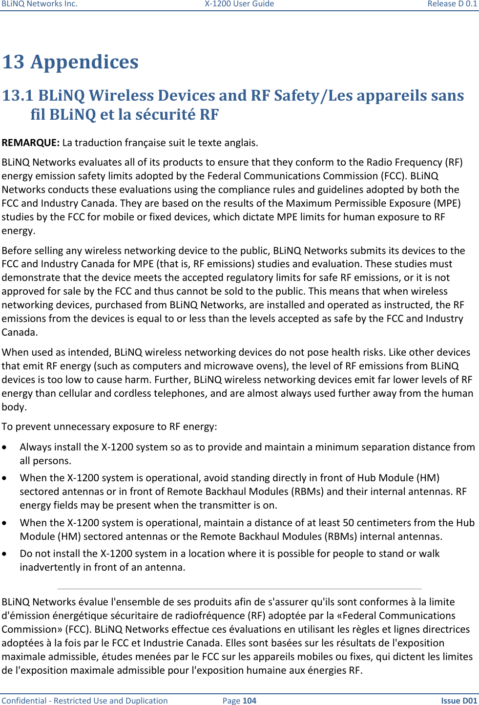 BLiNQ Networks Inc.  X-1200 User Guide  Release D 0.1  Confidential - Restricted Use and Duplication  Page 104  Issue D01     13 Appendices 13.1 BLiNQ Wireless Devices and RF Safety/Les appareils sans fil BLiNQ et la sécurité RF REMARQUE: La traduction française suit le texte anglais. BLiNQ Networks evaluates all of its products to ensure that they conform to the Radio Frequency (RF) energy emission safety limits adopted by the Federal Communications Commission (FCC). BLiNQ Networks conducts these evaluations using the compliance rules and guidelines adopted by both the FCC and Industry Canada. They are based on the results of the Maximum Permissible Exposure (MPE) studies by the FCC for mobile or fixed devices, which dictate MPE limits for human exposure to RF energy.  Before selling any wireless networking device to the public, BLiNQ Networks submits its devices to the FCC and Industry Canada for MPE (that is, RF emissions) studies and evaluation. These studies must demonstrate that the device meets the accepted regulatory limits for safe RF emissions, or it is not approved for sale by the FCC and thus cannot be sold to the public. This means that when wireless networking devices, purchased from BLiNQ Networks, are installed and operated as instructed, the RF emissions from the devices is equal to or less than the levels accepted as safe by the FCC and Industry Canada.  When used as intended, BLiNQ wireless networking devices do not pose health risks. Like other devices that emit RF energy (such as computers and microwave ovens), the level of RF emissions from BLiNQ devices is too low to cause harm. Further, BLiNQ wireless networking devices emit far lower levels of RF energy than cellular and cordless telephones, and are almost always used further away from the human body.  To prevent unnecessary exposure to RF energy:  Always install the X-1200 system so as to provide and maintain a minimum separation distance from all persons.   When the X-1200 system is operational, avoid standing directly in front of Hub Module (HM) sectored antennas or in front of Remote Backhaul Modules (RBMs) and their internal antennas. RF energy fields may be present when the transmitter is on.   When the X-1200 system is operational, maintain a distance of at least 50 centimeters from the Hub Module (HM) sectored antennas or the Remote Backhaul Modules (RBMs) internal antennas.  Do not install the X-1200 system in a location where it is possible for people to stand or walk inadvertently in front of an antenna.  BLiNQ Networks évalue l&apos;ensemble de ses produits afin de s&apos;assurer qu&apos;ils sont conformes à la limite d&apos;émission énergétique sécuritaire de radiofréquence (RF) adoptée par la «Federal Communications Commission» (FCC). BLiNQ Networks effectue ces évaluations en utilisant les règles et lignes directrices adoptées à la fois par le FCC et Industrie Canada. Elles sont basées sur les résultats de l&apos;exposition maximale admissible, études menées par le FCC sur les appareils mobiles ou fixes, qui dictent les limites de l&apos;exposition maximale admissible pour l&apos;exposition humaine aux énergies RF. 